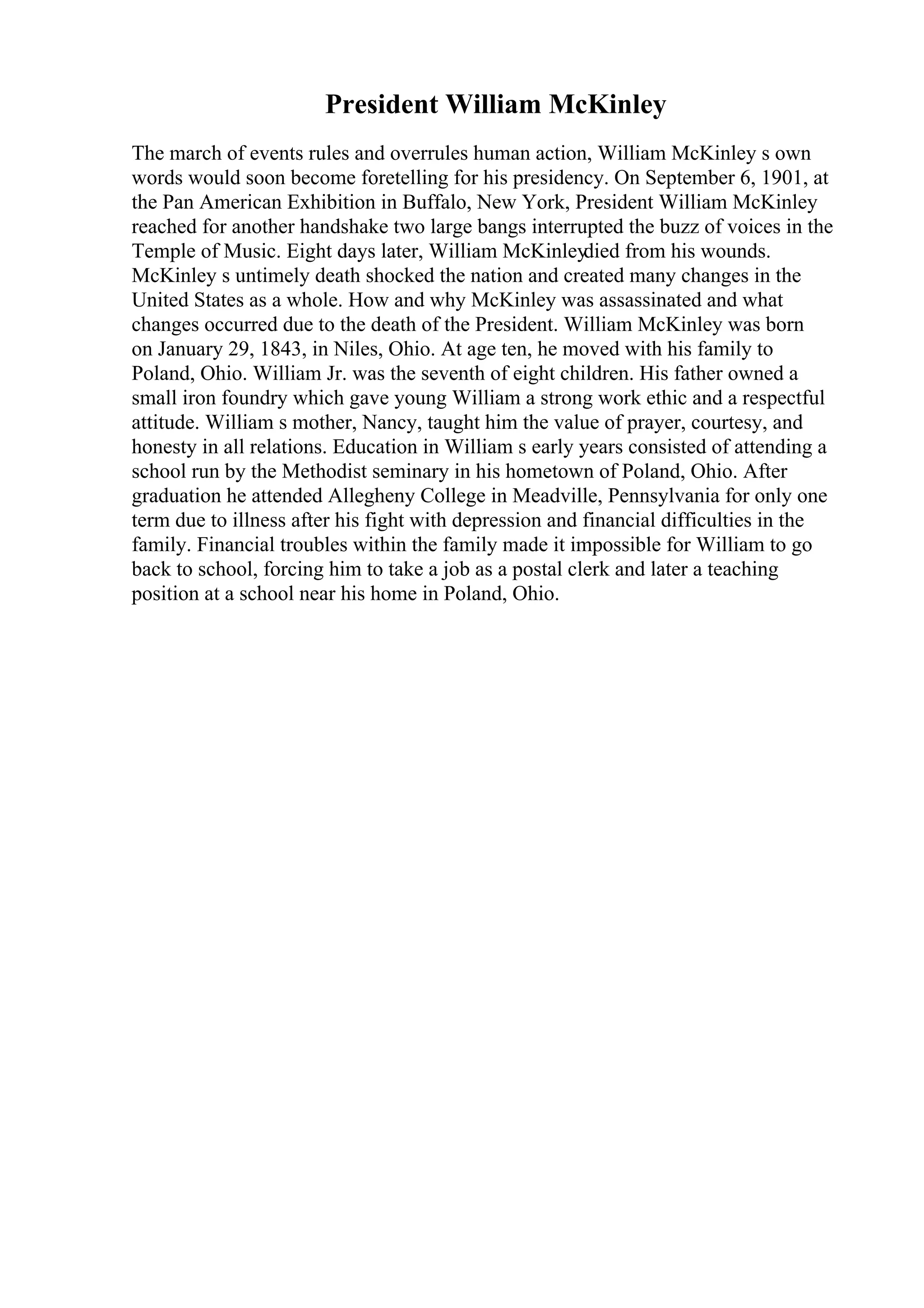 President William McKinley
The march of events rules and overrules human action, William McKinley s own
words would soon become foretelling for his presidency. On September 6, 1901, at
the Pan American Exhibition in Buffalo, New York, President William McKinley
reached for another handshake two large bangs interrupted the buzz of voices in the
Temple of Music. Eight days later, William McKinleydied from his wounds.
McKinley s untimely death shocked the nation and created many changes in the
United States as a whole. How and why McKinley was assassinated and what
changes occurred due to the death of the President. William McKinley was born
on January 29, 1843, in Niles, Ohio. At age ten, he moved with his family to
Poland, Ohio. William Jr. was the seventh of eight children. His father owned a
small iron foundry which gave young William a strong work ethic and a respectful
attitude. William s mother, Nancy, taught him the value of prayer, courtesy, and
honesty in all relations. Education in William s early years consisted of attending a
school run by the Methodist seminary in his hometown of Poland, Ohio. After
graduation he attended Allegheny College in Meadville, Pennsylvania for only one
term due to illness after his fight with depression and financial difficulties in the
family. Financial troubles within the family made it impossible for William to go
back to school, forcing him to take a job as a postal clerk and later a teaching
position at a school near his home in Poland, Ohio.
 