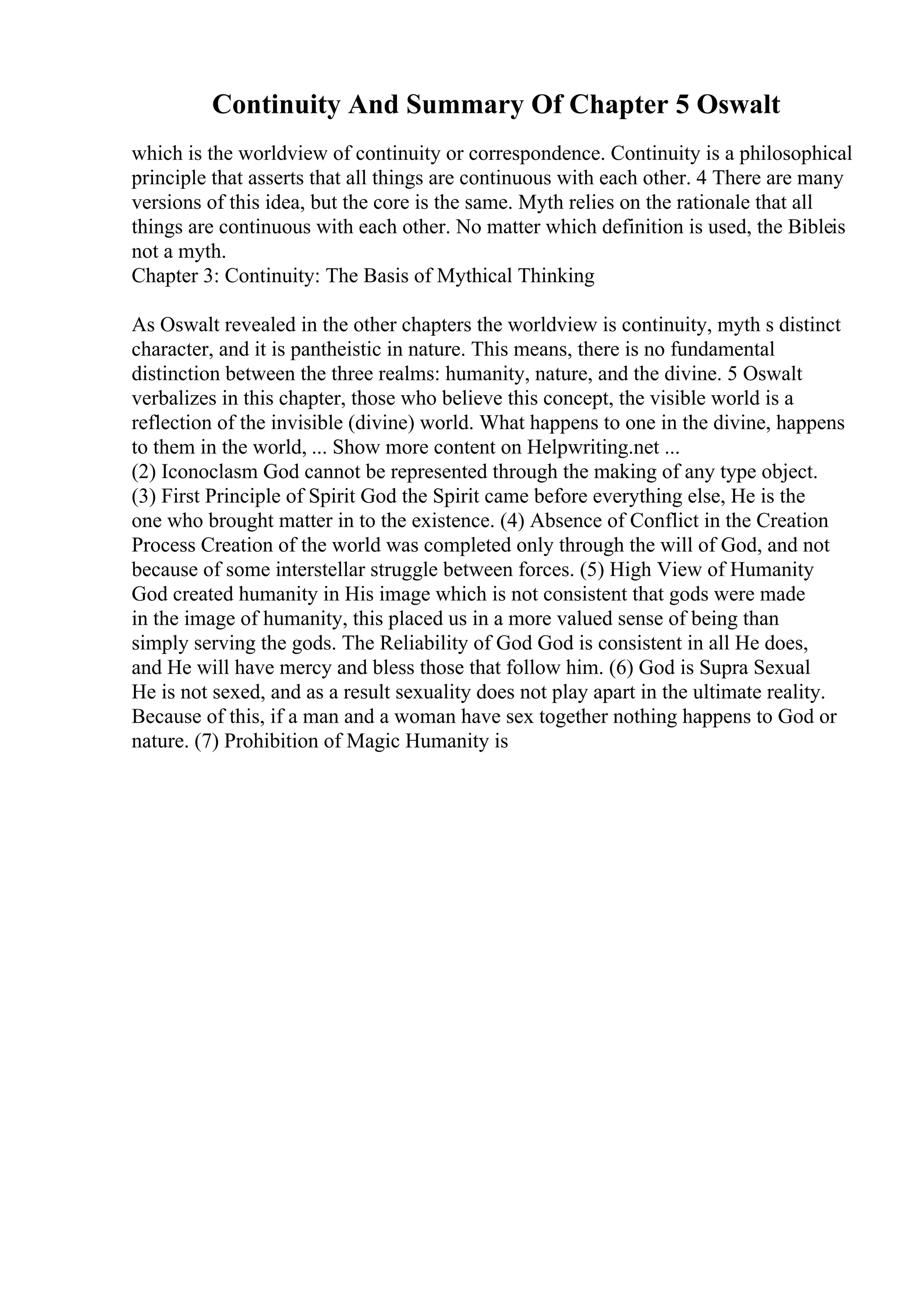 Continuity And Summary Of Chapter 5 Oswalt
which is the worldview of continuity or correspondence. Continuity is a philosophical
principle that asserts that all things are continuous with each other. 4 There are many
versions of this idea, but the core is the same. Myth relies on the rationale that all
things are continuous with each other. No matter which definition is used, the Bibleis
not a myth.
Chapter 3: Continuity: The Basis of Mythical Thinking
As Oswalt revealed in the other chapters the worldview is continuity, myth s distinct
character, and it is pantheistic in nature. This means, there is no fundamental
distinction between the three realms: humanity, nature, and the divine. 5 Oswalt
verbalizes in this chapter, those who believe this concept, the visible world is a
reflection of the invisible (divine) world. What happens to one in the divine, happens
to them in the world, ... Show more content on Helpwriting.net ...
(2) Iconoclasm God cannot be represented through the making of any type object.
(3) First Principle of Spirit God the Spirit came before everything else, He is the
one who brought matter in to the existence. (4) Absence of Conflict in the Creation
Process Creation of the world was completed only through the will of God, and not
because of some interstellar struggle between forces. (5) High View of Humanity
God created humanity in His image which is not consistent that gods were made
in the image of humanity, this placed us in a more valued sense of being than
simply serving the gods. The Reliability of God God is consistent in all He does,
and He will have mercy and bless those that follow him. (6) God is Supra Sexual
He is not sexed, and as a result sexuality does not play apart in the ultimate reality.
Because of this, if a man and a woman have sex together nothing happens to God or
nature. (7) Prohibition of Magic Humanity is
 