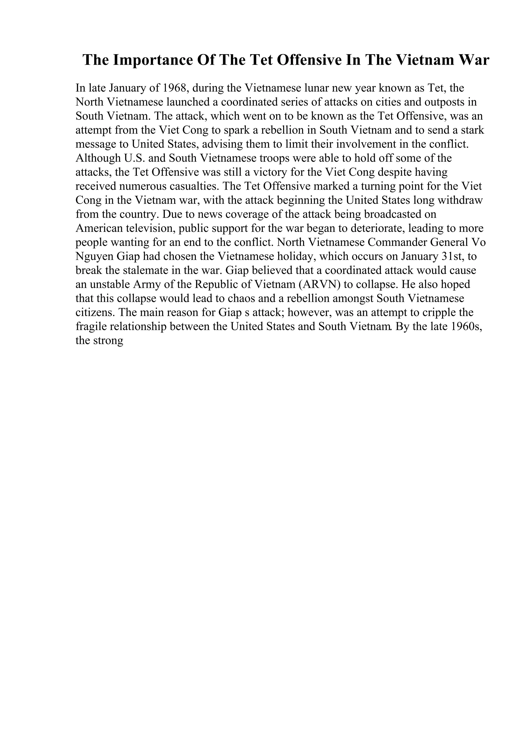 The Importance Of The Tet Offensive In The Vietnam War
In late January of 1968, during the Vietnamese lunar new year known as Tet, the
North Vietnamese launched a coordinated series of attacks on cities and outposts in
South Vietnam. The attack, which went on to be known as the Tet Offensive, was an
attempt from the Viet Cong to spark a rebellion in South Vietnam and to send a stark
message to United States, advising them to limit their involvement in the conflict.
Although U.S. and South Vietnamese troops were able to hold off some of the
attacks, the Tet Offensive was still a victory for the Viet Cong despite having
received numerous casualties. The Tet Offensive marked a turning point for the Viet
Cong in the Vietnam war, with the attack beginning the United States long withdraw
from the country. Due to news coverage of the attack being broadcasted on
American television, public support for the war began to deteriorate, leading to more
people wanting for an end to the conflict. North Vietnamese Commander General Vo
Nguyen Giap had chosen the Vietnamese holiday, which occurs on January 31st, to
break the stalemate in the war. Giap believed that a coordinated attack would cause
an unstable Army of the Republic of Vietnam (ARVN) to collapse. He also hoped
that this collapse would lead to chaos and a rebellion amongst South Vietnamese
citizens. The main reason for Giap s attack; however, was an attempt to cripple the
fragile relationship between the United States and South Vietnam. By the late 1960s,
the strong
 