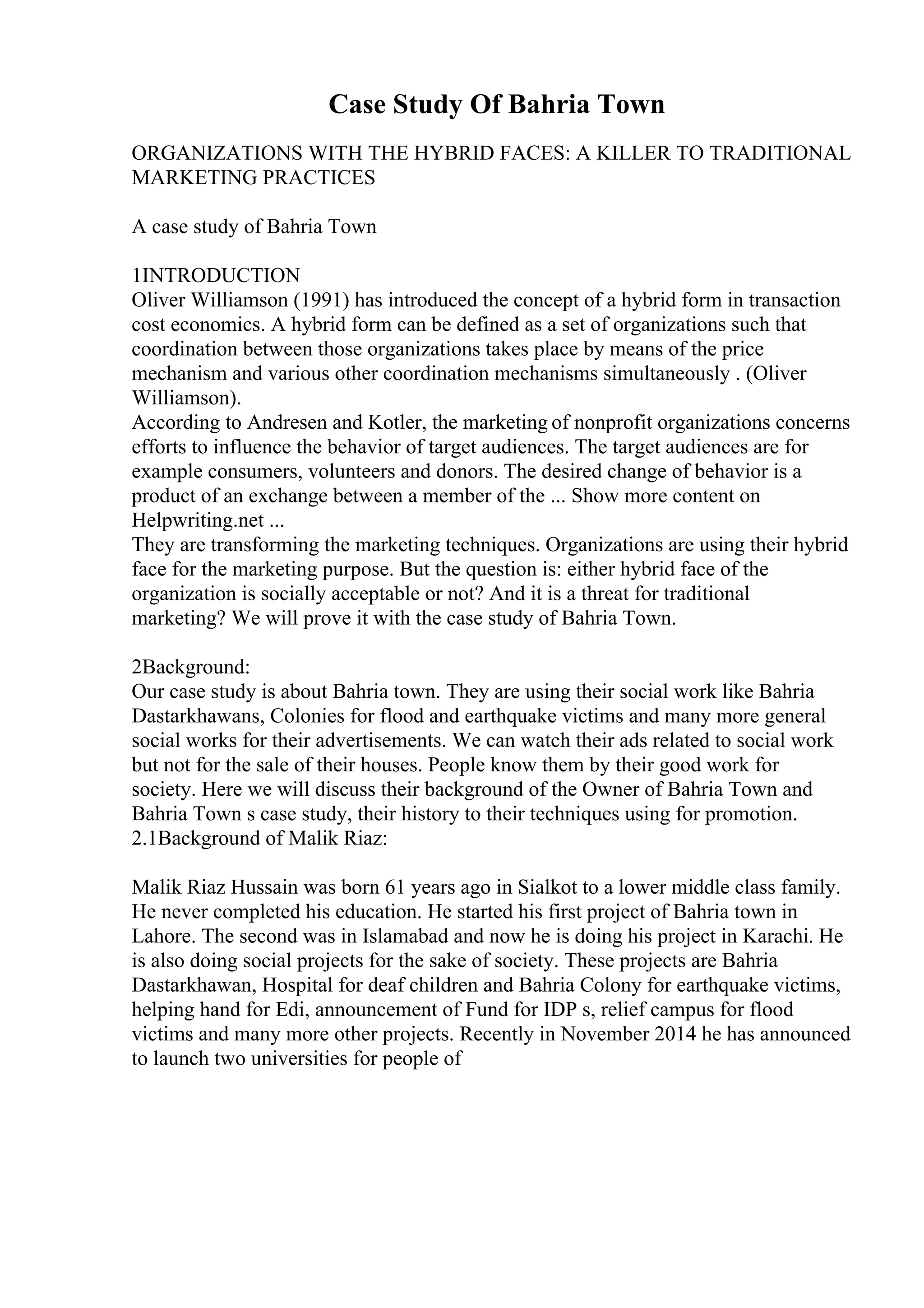 Case Study Of Bahria Town
ORGANIZATIONS WITH THE HYBRID FACES: A KILLER TO TRADITIONAL
MARKETING PRACTICES
A case study of Bahria Town
1INTRODUCTION
Oliver Williamson (1991) has introduced the concept of a hybrid form in transaction
cost economics. A hybrid form can be defined as a set of organizations such that
coordination between those organizations takes place by means of the price
mechanism and various other coordination mechanisms simultaneously . (Oliver
Williamson).
According to Andresen and Kotler, the marketing of nonprofit organizations concerns
efforts to influence the behavior of target audiences. The target audiences are for
example consumers, volunteers and donors. The desired change of behavior is a
product of an exchange between a member of the ... Show more content on
Helpwriting.net ...
They are transforming the marketing techniques. Organizations are using their hybrid
face for the marketing purpose. But the question is: either hybrid face of the
organization is socially acceptable or not? And it is a threat for traditional
marketing? We will prove it with the case study of Bahria Town.
2Background:
Our case study is about Bahria town. They are using their social work like Bahria
Dastarkhawans, Colonies for flood and earthquake victims and many more general
social works for their advertisements. We can watch their ads related to social work
but not for the sale of their houses. People know them by their good work for
society. Here we will discuss their background of the Owner of Bahria Town and
Bahria Town s case study, their history to their techniques using for promotion.
2.1Background of Malik Riaz:
Malik Riaz Hussain was born 61 years ago in Sialkot to a lower middle class family.
He never completed his education. He started his first project of Bahria town in
Lahore. The second was in Islamabad and now he is doing his project in Karachi. He
is also doing social projects for the sake of society. These projects are Bahria
Dastarkhawan, Hospital for deaf children and Bahria Colony for earthquake victims,
helping hand for Edi, announcement of Fund for IDP s, relief campus for flood
victims and many more other projects. Recently in November 2014 he has announced
to launch two universities for people of
 