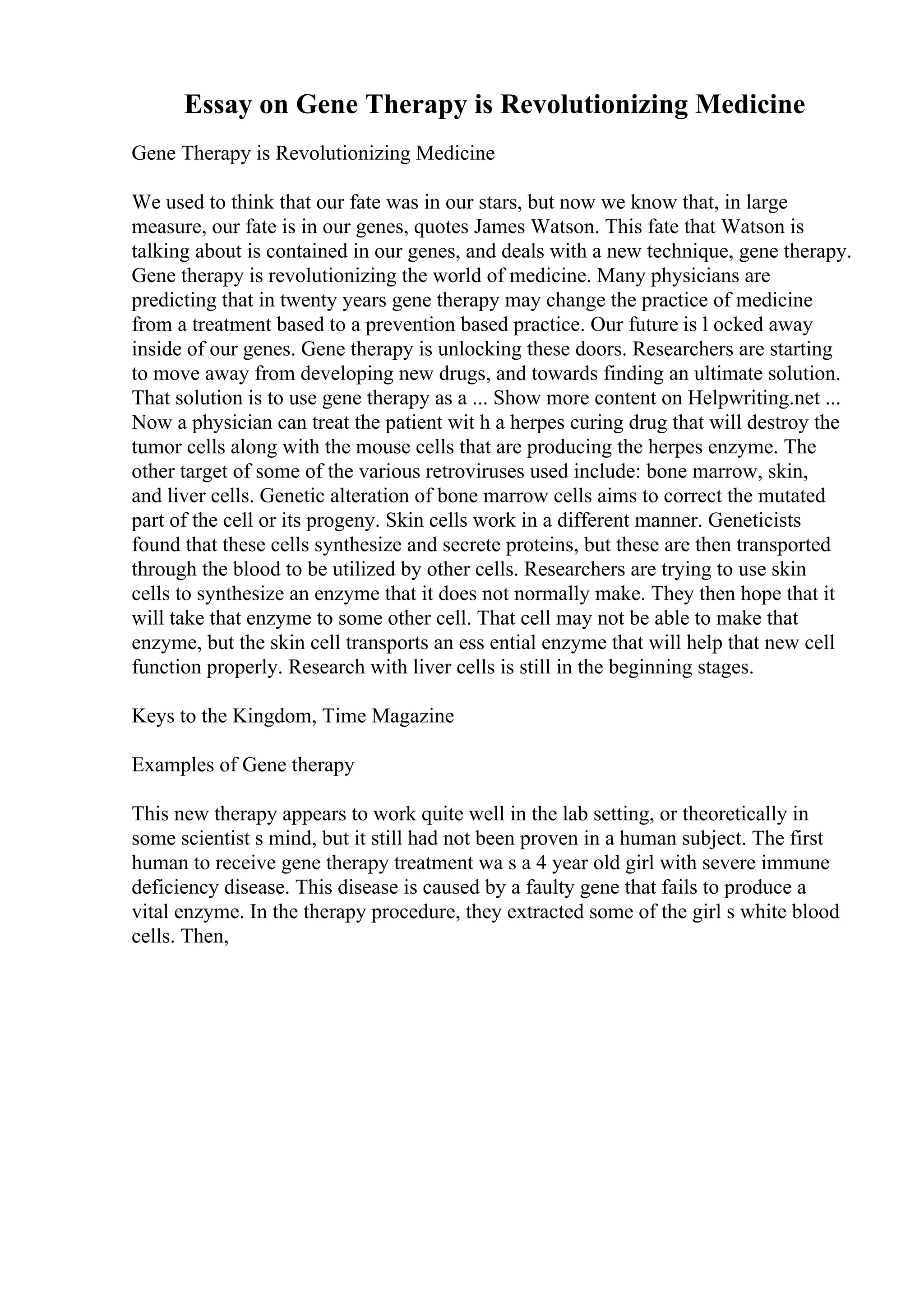 Essay on Gene Therapy is Revolutionizing Medicine
Gene Therapy is Revolutionizing Medicine
We used to think that our fate was in our stars, but now we know that, in large
measure, our fate is in our genes, quotes James Watson. This fate that Watson is
talking about is contained in our genes, and deals with a new technique, gene therapy.
Gene therapy is revolutionizing the world of medicine. Many physicians are
predicting that in twenty years gene therapy may change the practice of medicine
from a treatment based to a prevention based practice. Our future is l ocked away
inside of our genes. Gene therapy is unlocking these doors. Researchers are starting
to move away from developing new drugs, and towards finding an ultimate solution.
That solution is to use gene therapy as a ... Show more content on Helpwriting.net ...
Now a physician can treat the patient wit h a herpes curing drug that will destroy the
tumor cells along with the mouse cells that are producing the herpes enzyme. The
other target of some of the various retroviruses used include: bone marrow, skin,
and liver cells. Genetic alteration of bone marrow cells aims to correct the mutated
part of the cell or its progeny. Skin cells work in a different manner. Geneticists
found that these cells synthesize and secrete proteins, but these are then transported
through the blood to be utilized by other cells. Researchers are trying to use skin
cells to synthesize an enzyme that it does not normally make. They then hope that it
will take that enzyme to some other cell. That cell may not be able to make that
enzyme, but the skin cell transports an ess ential enzyme that will help that new cell
function properly. Research with liver cells is still in the beginning stages.
Keys to the Kingdom, Time Magazine
Examples of Gene therapy
This new therapy appears to work quite well in the lab setting, or theoretically in
some scientist s mind, but it still had not been proven in a human subject. The first
human to receive gene therapy treatment wa s a 4 year old girl with severe immune
deficiency disease. This disease is caused by a faulty gene that fails to produce a
vital enzyme. In the therapy procedure, they extracted some of the girl s white blood
cells. Then,
 