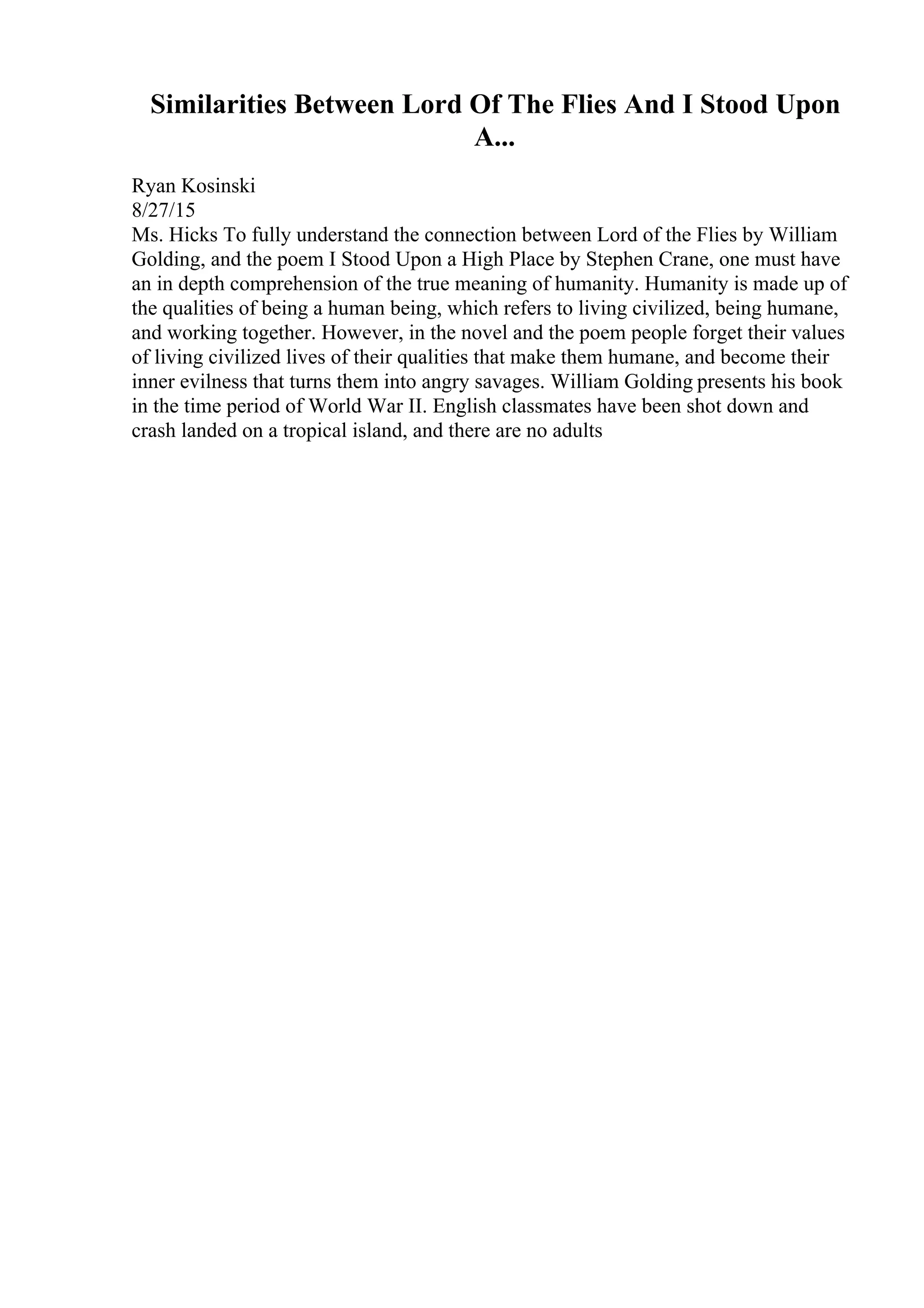Similarities Between Lord Of The Flies And I Stood Upon
A...
Ryan Kosinski
8/27/15
Ms. Hicks To fully understand the connection between Lord of the Flies by William
Golding, and the poem I Stood Upon a High Place by Stephen Crane, one must have
an in depth comprehension of the true meaning of humanity. Humanity is made up of
the qualities of being a human being, which refers to living civilized, being humane,
and working together. However, in the novel and the poem people forget their values
of living civilized lives of their qualities that make them humane, and become their
inner evilness that turns them into angry savages. William Golding presents his book
in the time period of World War II. English classmates have been shot down and
crash landed on a tropical island, and there are no adults
 