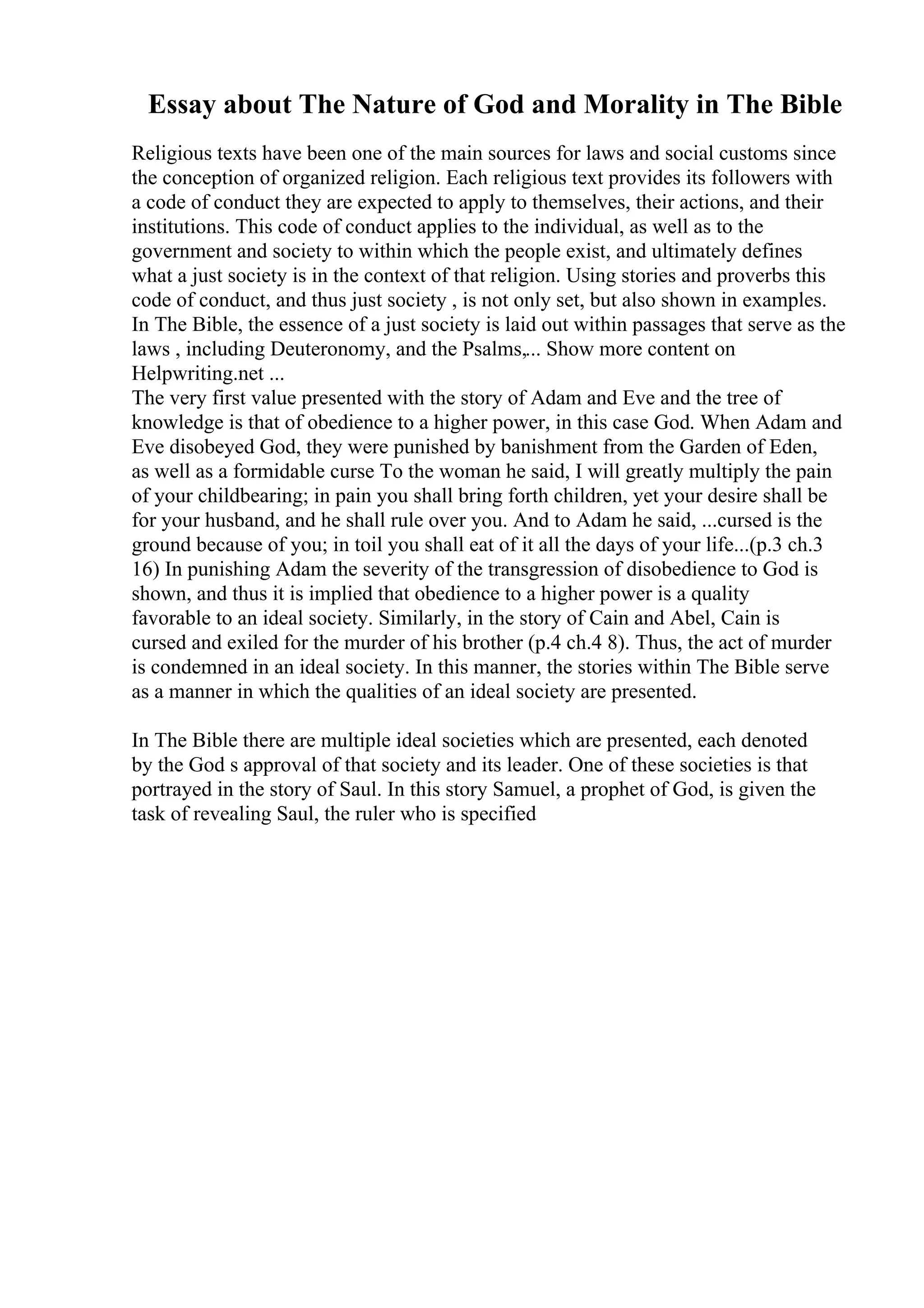 Essay about The Nature of God and Morality in The Bible
Religious texts have been one of the main sources for laws and social customs since
the conception of organized religion. Each religious text provides its followers with
a code of conduct they are expected to apply to themselves, their actions, and their
institutions. This code of conduct applies to the individual, as well as to the
government and society to within which the people exist, and ultimately defines
what a just society is in the context of that religion. Using stories and proverbs this
code of conduct, and thus just society , is not only set, but also shown in examples.
In The Bible, the essence of a just society is laid out within passages that serve as the
laws , including Deuteronomy, and the Psalms,... Show more content on
Helpwriting.net ...
The very first value presented with the story of Adam and Eve and the tree of
knowledge is that of obedience to a higher power, in this case God. When Adam and
Eve disobeyed God, they were punished by banishment from the Garden of Eden,
as well as a formidable curse To the woman he said, I will greatly multiply the pain
of your childbearing; in pain you shall bring forth children, yet your desire shall be
for your husband, and he shall rule over you. And to Adam he said, ...cursed is the
ground because of you; in toil you shall eat of it all the days of your life...(p.3 ch.3
16) In punishing Adam the severity of the transgression of disobedience to God is
shown, and thus it is implied that obedience to a higher power is a quality
favorable to an ideal society. Similarly, in the story of Cain and Abel, Cain is
cursed and exiled for the murder of his brother (p.4 ch.4 8). Thus, the act of murder
is condemned in an ideal society. In this manner, the stories within The Bible serve
as a manner in which the qualities of an ideal society are presented.
In The Bible there are multiple ideal societies which are presented, each denoted
by the God s approval of that society and its leader. One of these societies is that
portrayed in the story of Saul. In this story Samuel, a prophet of God, is given the
task of revealing Saul, the ruler who is specified
 