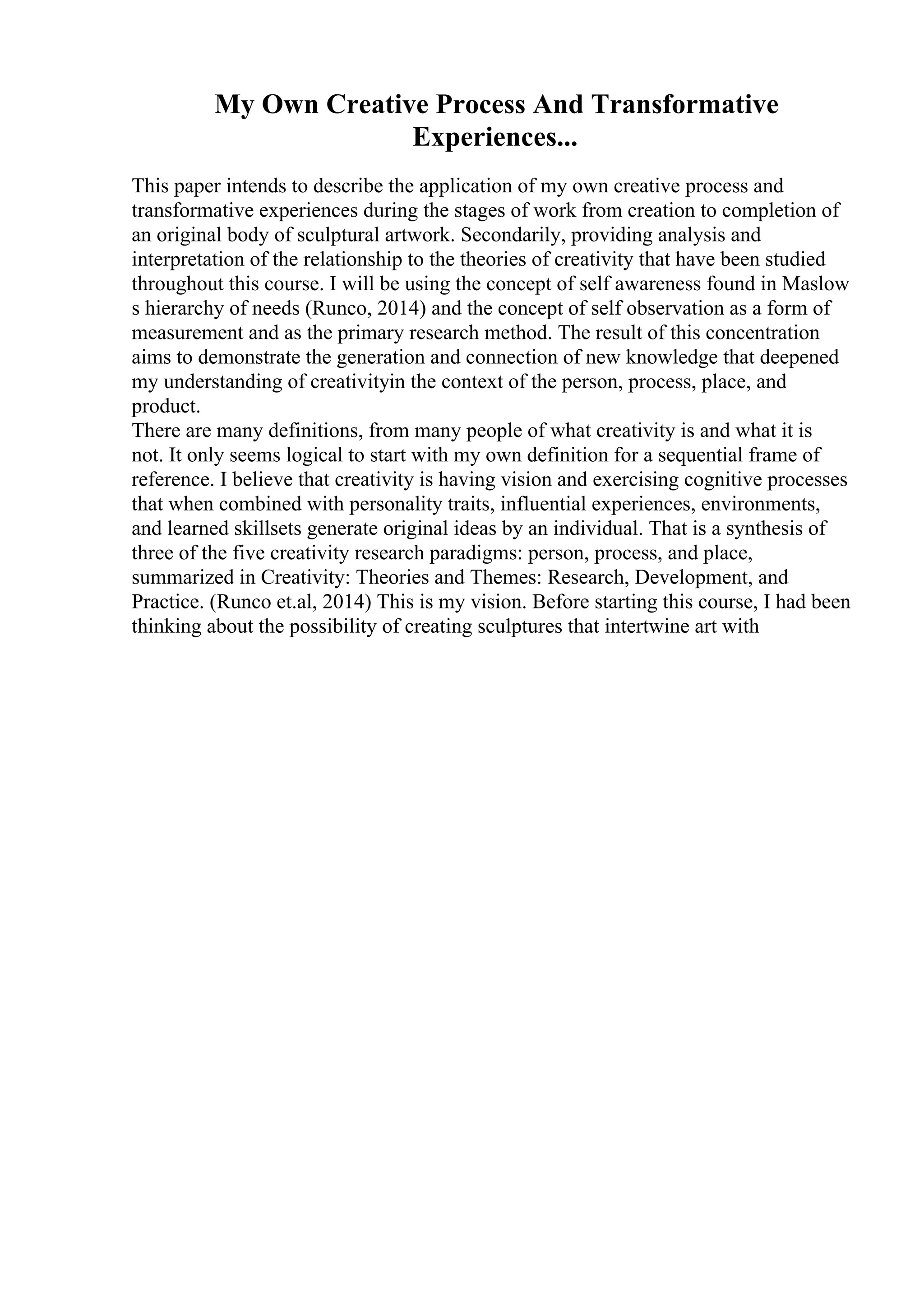 My Own Creative Process And Transformative
Experiences...
This paper intends to describe the application of my own creative process and
transformative experiences during the stages of work from creation to completion of
an original body of sculptural artwork. Secondarily, providing analysis and
interpretation of the relationship to the theories of creativity that have been studied
throughout this course. I will be using the concept of self awareness found in Maslow
s hierarchy of needs (Runco, 2014) and the concept of self observation as a form of
measurement and as the primary research method. The result of this concentration
aims to demonstrate the generation and connection of new knowledge that deepened
my understanding of creativityin the context of the person, process, place, and
product.
There are many definitions, from many people of what creativity is and what it is
not. It only seems logical to start with my own definition for a sequential frame of
reference. I believe that creativity is having vision and exercising cognitive processes
that when combined with personality traits, influential experiences, environments,
and learned skillsets generate original ideas by an individual. That is a synthesis of
three of the five creativity research paradigms: person, process, and place,
summarized in Creativity: Theories and Themes: Research, Development, and
Practice. (Runco et.al, 2014) This is my vision. Before starting this course, I had been
thinking about the possibility of creating sculptures that intertwine art with
 