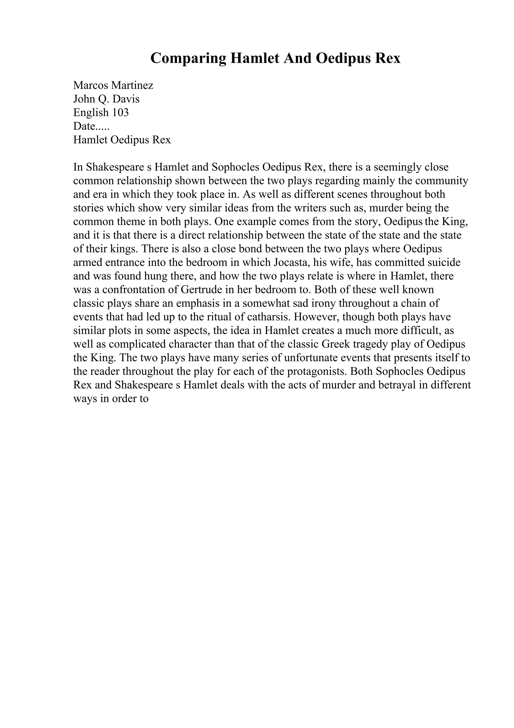 Comparing Hamlet And Oedipus Rex
Marcos Martinez
John Q. Davis
English 103
Date.....
Hamlet Oedipus Rex
In Shakespeare s Hamlet and Sophocles Oedipus Rex, there is a seemingly close
common relationship shown between the two plays regarding mainly the community
and era in which they took place in. As well as different scenes throughout both
stories which show very similar ideas from the writers such as, murder being the
common theme in both plays. One example comes from the story, Oedipus the King,
and it is that there is a direct relationship between the state of the state and the state
of their kings. There is also a close bond between the two plays where Oedipus
armed entrance into the bedroom in which Jocasta, his wife, has committed suicide
and was found hung there, and how the two plays relate is where in Hamlet, there
was a confrontation of Gertrude in her bedroom to. Both of these well known
classic plays share an emphasis in a somewhat sad irony throughout a chain of
events that had led up to the ritual of catharsis. However, though both plays have
similar plots in some aspects, the idea in Hamlet creates a much more difficult, as
well as complicated character than that of the classic Greek tragedy play of Oedipus
the King. The two plays have many series of unfortunate events that presents itself to
the reader throughout the play for each of the protagonists. Both Sophocles Oedipus
Rex and Shakespeare s Hamlet deals with the acts of murder and betrayal in different
ways in order to
 