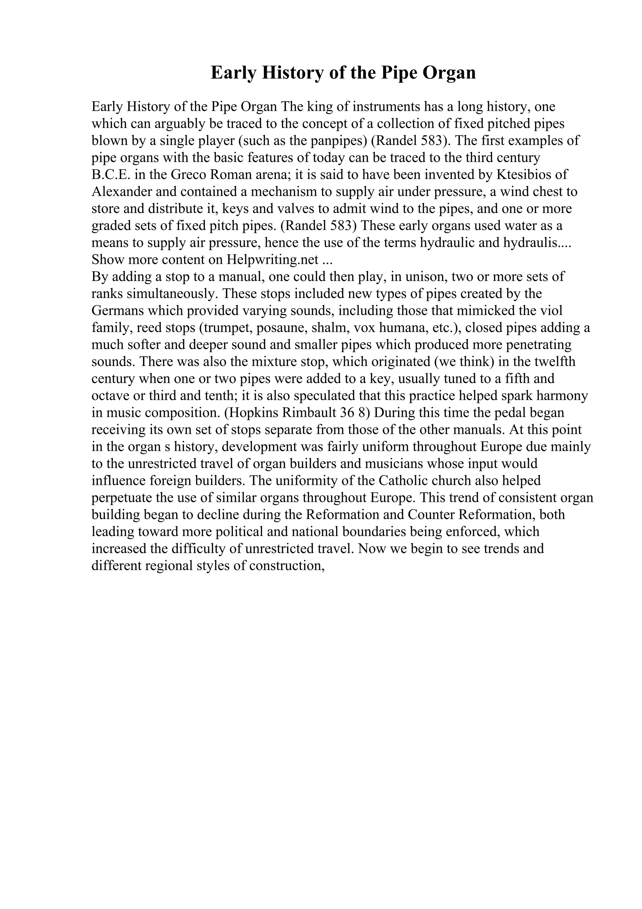 Early History of the Pipe Organ
Early History of the Pipe Organ The king of instruments has a long history, one
which can arguably be traced to the concept of a collection of fixed pitched pipes
blown by a single player (such as the panpipes) (Randel 583). The first examples of
pipe organs with the basic features of today can be traced to the third century
B.C.E. in the Greco Roman arena; it is said to have been invented by Ktesibios of
Alexander and contained a mechanism to supply air under pressure, a wind chest to
store and distribute it, keys and valves to admit wind to the pipes, and one or more
graded sets of fixed pitch pipes. (Randel 583) These early organs used water as a
means to supply air pressure, hence the use of the terms hydraulic and hydraulis....
Show more content on Helpwriting.net ...
By adding a stop to a manual, one could then play, in unison, two or more sets of
ranks simultaneously. These stops included new types of pipes created by the
Germans which provided varying sounds, including those that mimicked the viol
family, reed stops (trumpet, posaune, shalm, vox humana, etc.), closed pipes adding a
much softer and deeper sound and smaller pipes which produced more penetrating
sounds. There was also the mixture stop, which originated (we think) in the twelfth
century when one or two pipes were added to a key, usually tuned to a fifth and
octave or third and tenth; it is also speculated that this practice helped spark harmony
in music composition. (Hopkins Rimbault 36 8) During this time the pedal began
receiving its own set of stops separate from those of the other manuals. At this point
in the organ s history, development was fairly uniform throughout Europe due mainly
to the unrestricted travel of organ builders and musicians whose input would
influence foreign builders. The uniformity of the Catholic church also helped
perpetuate the use of similar organs throughout Europe. This trend of consistent organ
building began to decline during the Reformation and Counter Reformation, both
leading toward more political and national boundaries being enforced, which
increased the difficulty of unrestricted travel. Now we begin to see trends and
different regional styles of construction,
 