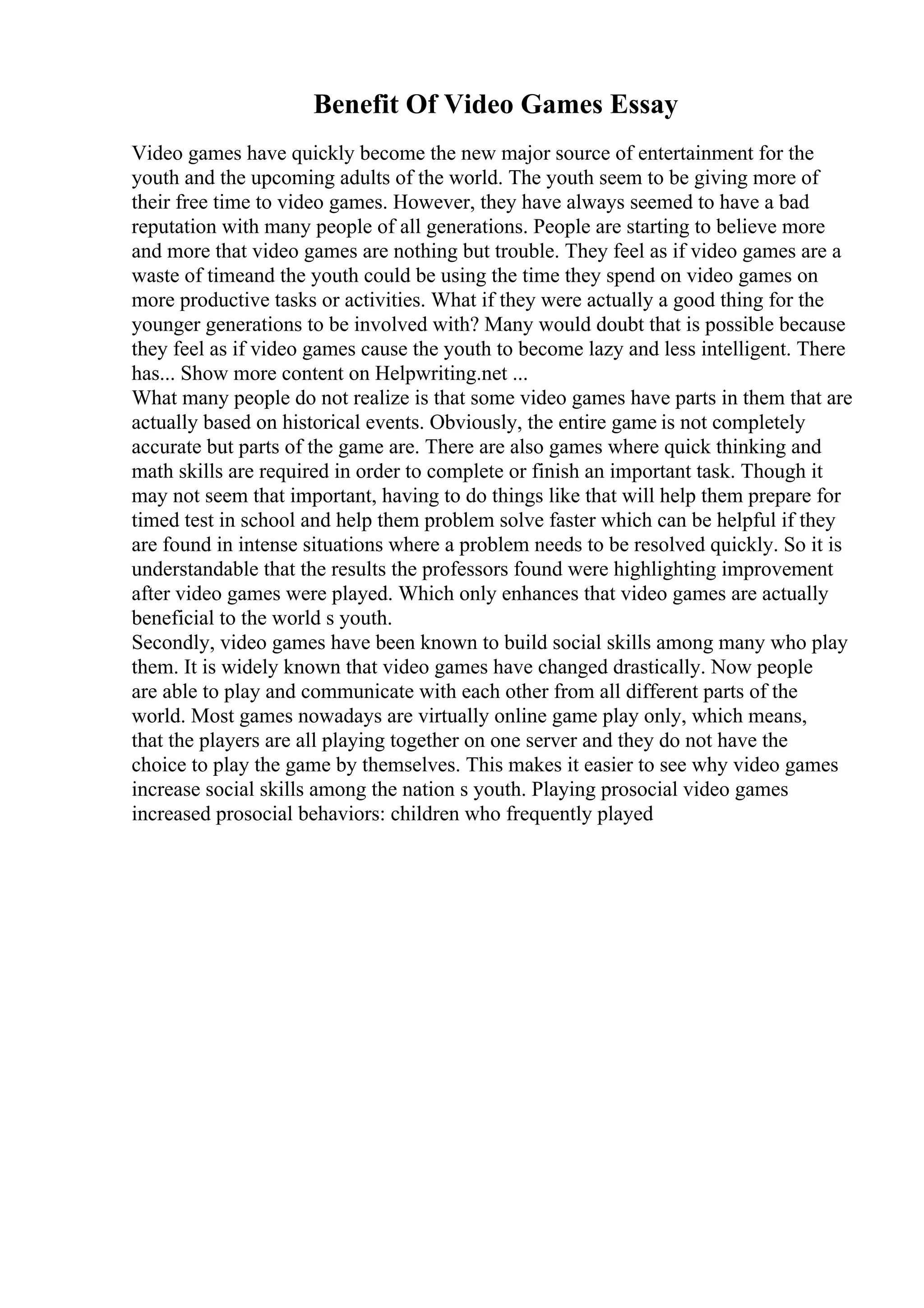 Benefit Of Video Games Essay
Video games have quickly become the new major source of entertainment for the
youth and the upcoming adults of the world. The youth seem to be giving more of
their free time to video games. However, they have always seemed to have a bad
reputation with many people of all generations. People are starting to believe more
and more that video games are nothing but trouble. They feel as if video games are a
waste of timeand the youth could be using the time they spend on video games on
more productive tasks or activities. What if they were actually a good thing for the
younger generations to be involved with? Many would doubt that is possible because
they feel as if video games cause the youth to become lazy and less intelligent. There
has... Show more content on Helpwriting.net ...
What many people do not realize is that some video games have parts in them that are
actually based on historical events. Obviously, the entire game is not completely
accurate but parts of the game are. There are also games where quick thinking and
math skills are required in order to complete or finish an important task. Though it
may not seem that important, having to do things like that will help them prepare for
timed test in school and help them problem solve faster which can be helpful if they
are found in intense situations where a problem needs to be resolved quickly. So it is
understandable that the results the professors found were highlighting improvement
after video games were played. Which only enhances that video games are actually
beneficial to the world s youth.
Secondly, video games have been known to build social skills among many who play
them. It is widely known that video games have changed drastically. Now people
are able to play and communicate with each other from all different parts of the
world. Most games nowadays are virtually online game play only, which means,
that the players are all playing together on one server and they do not have the
choice to play the game by themselves. This makes it easier to see why video games
increase social skills among the nation s youth. Playing prosocial video games
increased prosocial behaviors: children who frequently played
 