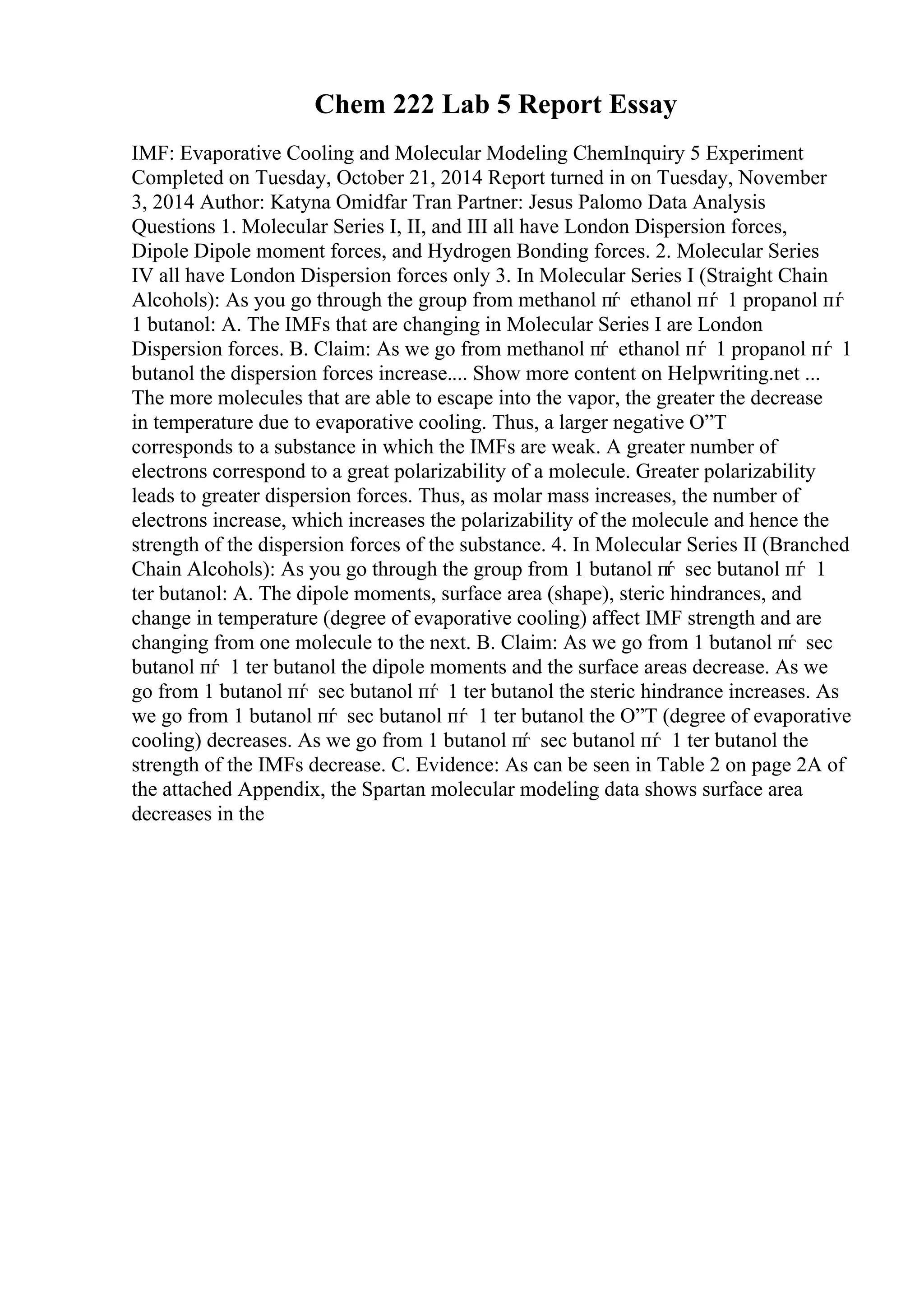 Chem 222 Lab 5 Report Essay
IMF: Evaporative Cooling and Molecular Modeling ChemInquiry 5 Experiment
Completed on Tuesday, October 21, 2014 Report turned in on Tuesday, November
3, 2014 Author: Katyna Omidfar Tran Partner: Jesus Palomo Data Analysis
Questions 1. Molecular Series I, II, and III all have London Dispersion forces,
Dipole Dipole moment forces, and Hydrogen Bonding forces. 2. Molecular Series
IV all have London Dispersion forces only 3. In Molecular Series I (Straight Chain
Alcohols): As you go through the group from methanol пѓ ethanol пѓ 1 propanol пѓ
1 butanol: A. The IMFs that are changing in Molecular Series I are London
Dispersion forces. B. Claim: As we go from methanol пѓ ethanol пѓ 1 propanol пѓ 1
butanol the dispersion forces increase.... Show more content on Helpwriting.net ...
The more molecules that are able to escape into the vapor, the greater the decrease
in temperature due to evaporative cooling. Thus, a larger negative О”T
corresponds to a substance in which the IMFs are weak. A greater number of
electrons correspond to a great polarizability of a molecule. Greater polarizability
leads to greater dispersion forces. Thus, as molar mass increases, the number of
electrons increase, which increases the polarizability of the molecule and hence the
strength of the dispersion forces of the substance. 4. In Molecular Series II (Branched
Chain Alcohols): As you go through the group from 1 butanol пѓ sec butanol пѓ 1
ter butanol: A. The dipole moments, surface area (shape), steric hindrances, and
change in temperature (degree of evaporative cooling) affect IMF strength and are
changing from one molecule to the next. B. Claim: As we go from 1 butanol пѓ sec
butanol пѓ 1 ter butanol the dipole moments and the surface areas decrease. As we
go from 1 butanol пѓ sec butanol пѓ 1 ter butanol the steric hindrance increases. As
we go from 1 butanol пѓ sec butanol пѓ 1 ter butanol the О”T (degree of evaporative
cooling) decreases. As we go from 1 butanol пѓ sec butanol пѓ 1 ter butanol the
strength of the IMFs decrease. C. Evidence: As can be seen in Table 2 on page 2A of
the attached Appendix, the Spartan molecular modeling data shows surface area
decreases in the
 
