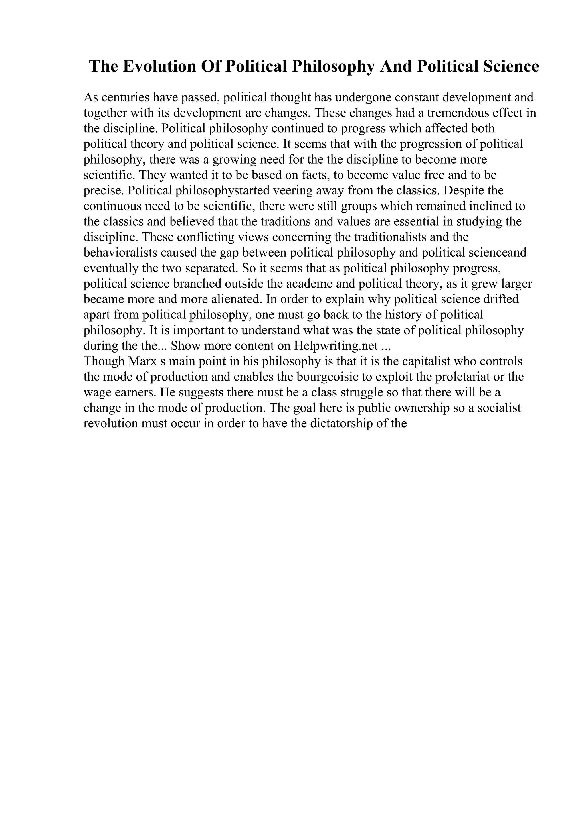 The Evolution Of Political Philosophy And Political Science
As centuries have passed, political thought has undergone constant development and
together with its development are changes. These changes had a tremendous effect in
the discipline. Political philosophy continued to progress which affected both
political theory and political science. It seems that with the progression of political
philosophy, there was a growing need for the the discipline to become more
scientific. They wanted it to be based on facts, to become value free and to be
precise. Political philosophystarted veering away from the classics. Despite the
continuous need to be scientific, there were still groups which remained inclined to
the classics and believed that the traditions and values are essential in studying the
discipline. These conflicting views concerning the traditionalists and the
behavioralists caused the gap between political philosophy and political scienceand
eventually the two separated. So it seems that as political philosophy progress,
political science branched outside the academe and political theory, as it grew larger
became more and more alienated. In order to explain why political science drifted
apart from political philosophy, one must go back to the history of political
philosophy. It is important to understand what was the state of political philosophy
during the the... Show more content on Helpwriting.net ...
Though Marx s main point in his philosophy is that it is the capitalist who controls
the mode of production and enables the bourgeoisie to exploit the proletariat or the
wage earners. He suggests there must be a class struggle so that there will be a
change in the mode of production. The goal here is public ownership so a socialist
revolution must occur in order to have the dictatorship of the
 