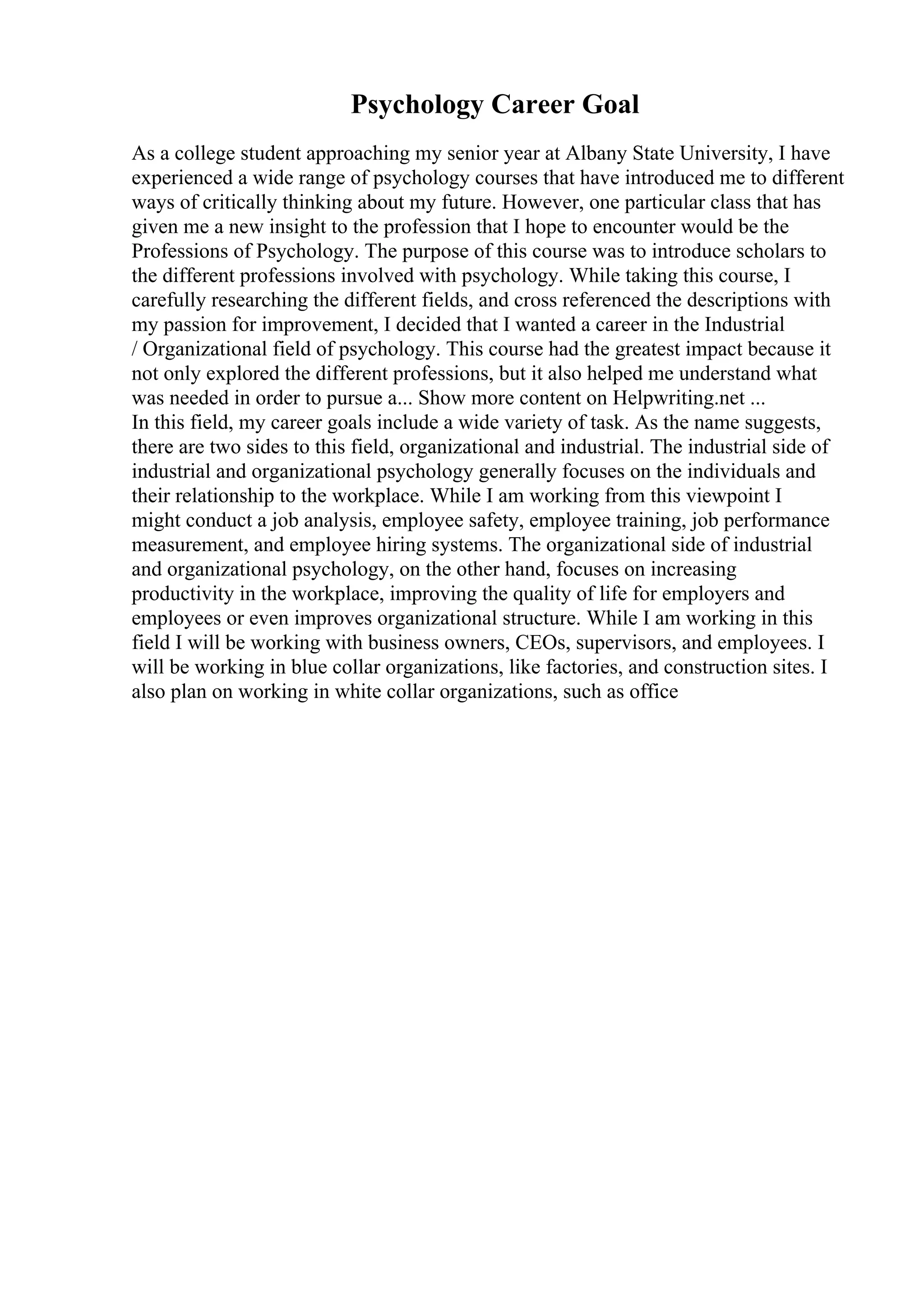Psychology Career Goal
As a college student approaching my senior year at Albany State University, I have
experienced a wide range of psychology courses that have introduced me to different
ways of critically thinking about my future. However, one particular class that has
given me a new insight to the profession that I hope to encounter would be the
Professions of Psychology. The purpose of this course was to introduce scholars to
the different professions involved with psychology. While taking this course, I
carefully researching the different fields, and cross referenced the descriptions with
my passion for improvement, I decided that I wanted a career in the Industrial
/ Organizational field of psychology. This course had the greatest impact because it
not only explored the different professions, but it also helped me understand what
was needed in order to pursue a... Show more content on Helpwriting.net ...
In this field, my career goals include a wide variety of task. As the name suggests,
there are two sides to this field, organizational and industrial. The industrial side of
industrial and organizational psychology generally focuses on the individuals and
their relationship to the workplace. While I am working from this viewpoint I
might conduct a job analysis, employee safety, employee training, job performance
measurement, and employee hiring systems. The organizational side of industrial
and organizational psychology, on the other hand, focuses on increasing
productivity in the workplace, improving the quality of life for employers and
employees or even improves organizational structure. While I am working in this
field I will be working with business owners, CEOs, supervisors, and employees. I
will be working in blue collar organizations, like factories, and construction sites. I
also plan on working in white collar organizations, such as office
 