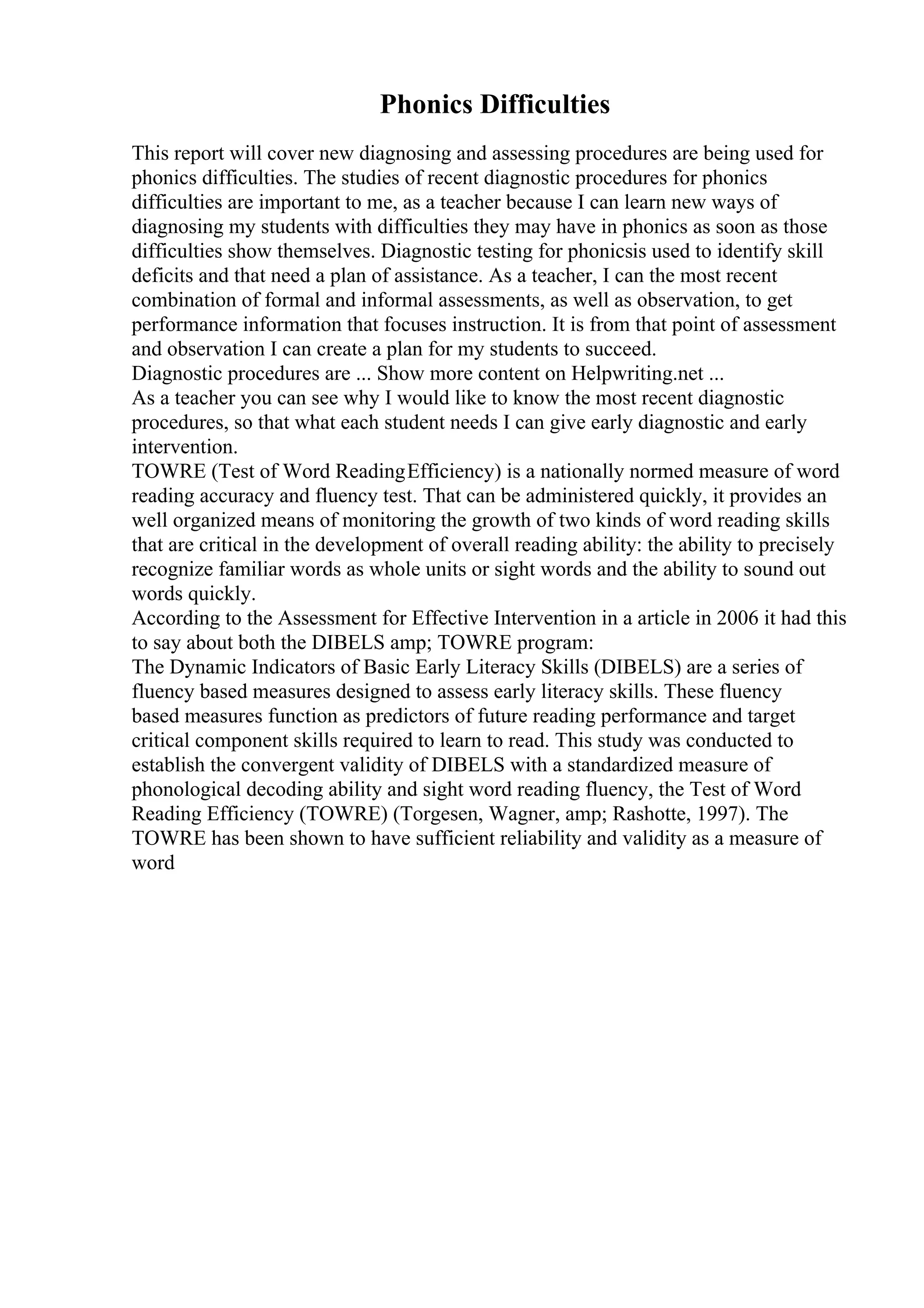 Phonics Difficulties
This report will cover new diagnosing and assessing procedures are being used for
phonics difficulties. The studies of recent diagnostic procedures for phonics
difficulties are important to me, as a teacher because I can learn new ways of
diagnosing my students with difficulties they may have in phonics as soon as those
difficulties show themselves. Diagnostic testing for phonicsis used to identify skill
deficits and that need a plan of assistance. As a teacher, I can the most recent
combination of formal and informal assessments, as well as observation, to get
performance information that focuses instruction. It is from that point of assessment
and observation I can create a plan for my students to succeed.
Diagnostic procedures are ... Show more content on Helpwriting.net ...
As a teacher you can see why I would like to know the most recent diagnostic
procedures, so that what each student needs I can give early diagnostic and early
intervention.
TOWRE (Test of Word ReadingEfficiency) is a nationally normed measure of word
reading accuracy and fluency test. That can be administered quickly, it provides an
well organized means of monitoring the growth of two kinds of word reading skills
that are critical in the development of overall reading ability: the ability to precisely
recognize familiar words as whole units or sight words and the ability to sound out
words quickly.
According to the Assessment for Effective Intervention in a article in 2006 it had this
to say about both the DIBELS amp; TOWRE program:
The Dynamic Indicators of Basic Early Literacy Skills (DIBELS) are a series of
fluency based measures designed to assess early literacy skills. These fluency
based measures function as predictors of future reading performance and target
critical component skills required to learn to read. This study was conducted to
establish the convergent validity of DIBELS with a standardized measure of
phonological decoding ability and sight word reading fluency, the Test of Word
Reading Efficiency (TOWRE) (Torgesen, Wagner, amp; Rashotte, 1997). The
TOWRE has been shown to have sufficient reliability and validity as a measure of
word
 