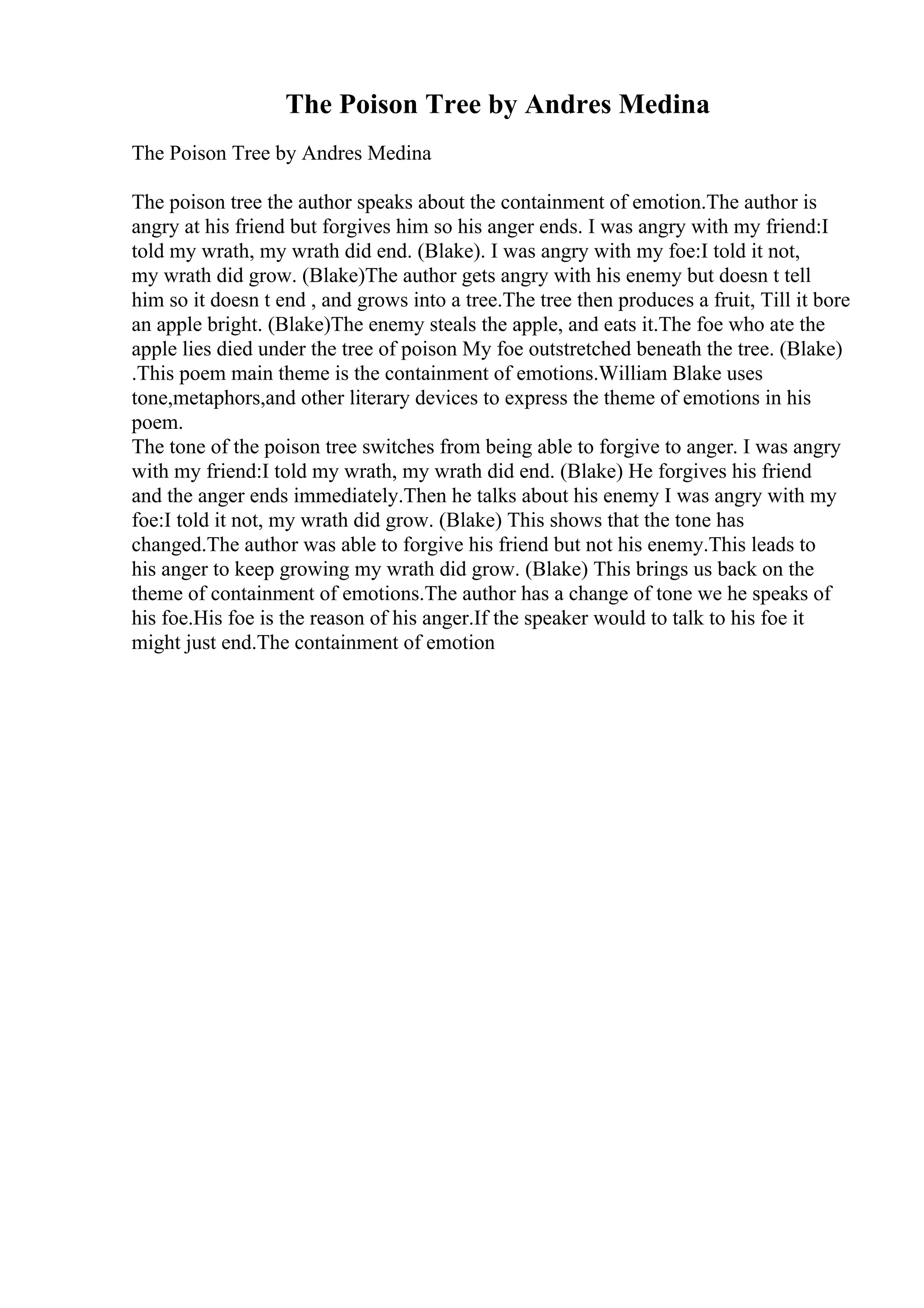 The Poison Tree by Andres Medina
The Poison Tree by Andres Medina
The poison tree the author speaks about the containment of emotion.The author is
angry at his friend but forgives him so his anger ends. I was angry with my friend:I
told my wrath, my wrath did end. (Blake). I was angry with my foe:I told it not,
my wrath did grow. (Blake)The author gets angry with his enemy but doesn t tell
him so it doesn t end , and grows into a tree.The tree then produces a fruit, Till it bore
an apple bright. (Blake)The enemy steals the apple, and eats it.The foe who ate the
apple lies died under the tree of poison My foe outstretched beneath the tree. (Blake)
.This poem main theme is the containment of emotions.William Blake uses
tone,metaphors,and other literary devices to express the theme of emotions in his
poem.
The tone of the poison tree switches from being able to forgive to anger. I was angry
with my friend:I told my wrath, my wrath did end. (Blake) He forgives his friend
and the anger ends immediately.Then he talks about his enemy I was angry with my
foe:I told it not, my wrath did grow. (Blake) This shows that the tone has
changed.The author was able to forgive his friend but not his enemy.This leads to
his anger to keep growing my wrath did grow. (Blake) This brings us back on the
theme of containment of emotions.The author has a change of tone we he speaks of
his foe.His foe is the reason of his anger.If the speaker would to talk to his foe it
might just end.The containment of emotion
 