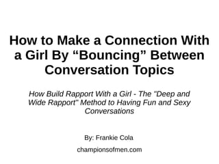 How to Make a Connection With
a Girl By “Bouncing” Between
Conversation Topics
By: Frankie Cola
championsofmen.com
How Build Rapport With a Girl - The "Deep and
Wide Rapport" Method to Having Fun and Sexy
Conversations
 