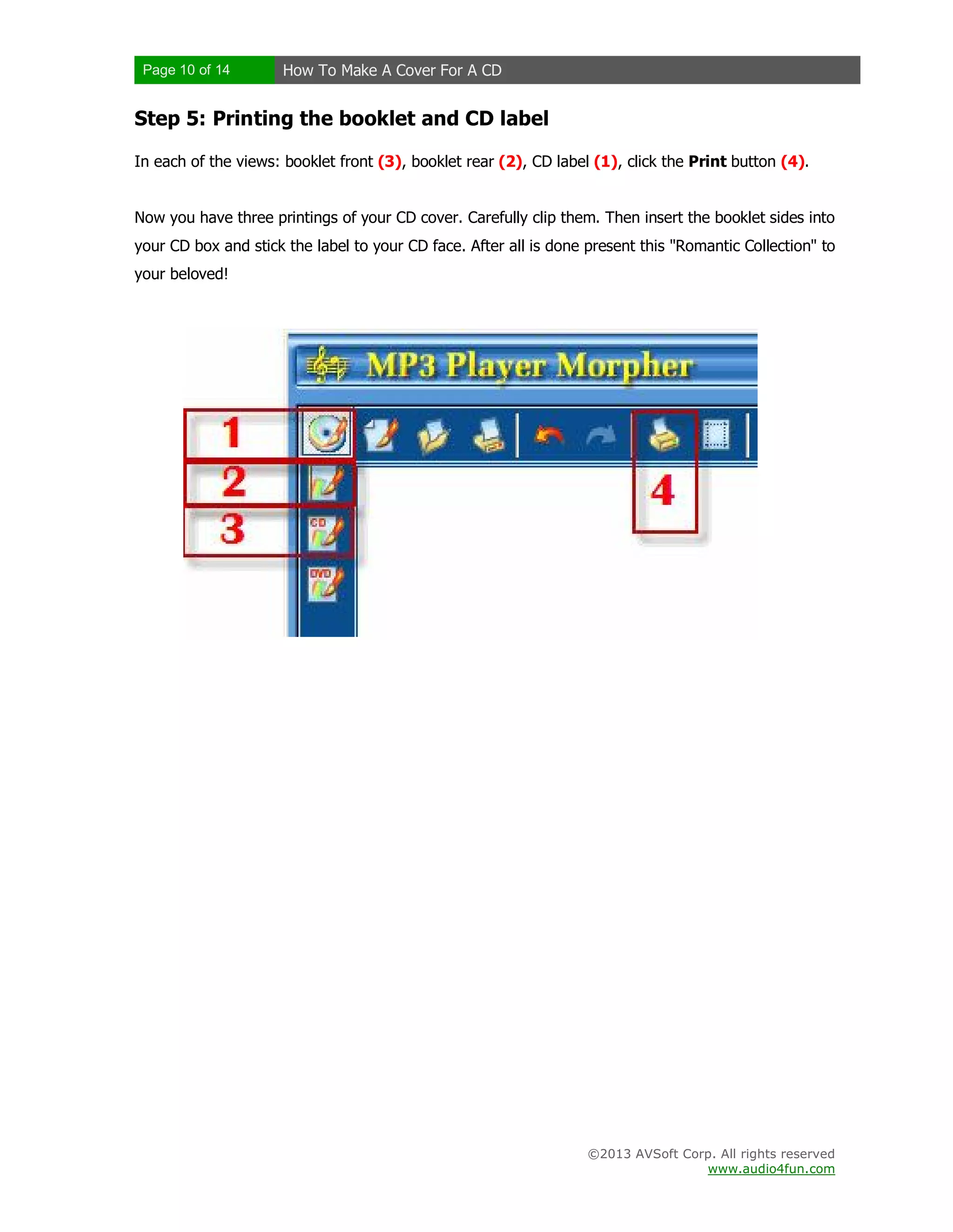 Page 10 of 14 How To Make A Cover For A CD
©2013 AVSoft Corp. All rights reserved
www.audio4fun.com
Step 5: Printing the booklet and CD label
In each of the views: booklet front (3), booklet rear (2), CD label (1), click the Print button (4).
Now you have three printings of your CD cover. Carefully clip them. Then insert the booklet sides into
your CD box and stick the label to your CD face. After all is done present this "Romantic Collection" to
your beloved!
 
