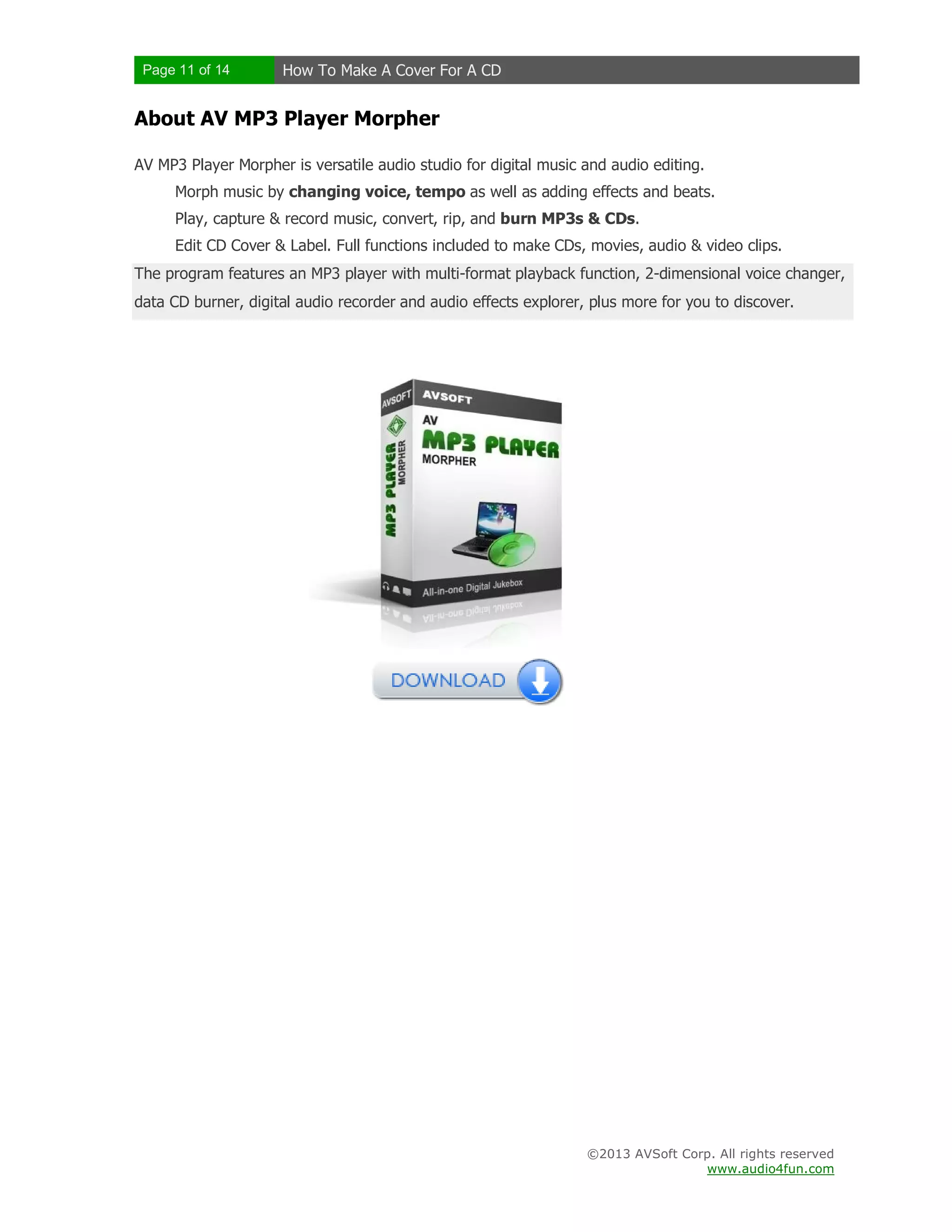 Page 11 of 14 How To Make A Cover For A CD
©2013 AVSoft Corp. All rights reserved
www.audio4fun.com
About AV MP3 Player Morpher
AV MP3 Player Morpher is versatile audio studio for digital music and audio editing.
Morph music by changing voice, tempo as well as adding effects and beats.
Play, capture & record music, convert, rip, and burn MP3s & CDs.
Edit CD Cover & Label. Full functions included to make CDs, movies, audio & video clips.
The program features an MP3 player with multi-format playback function, 2-dimensional voice changer,
data CD burner, digital audio recorder and audio effects explorer, plus more for you to discover.
 