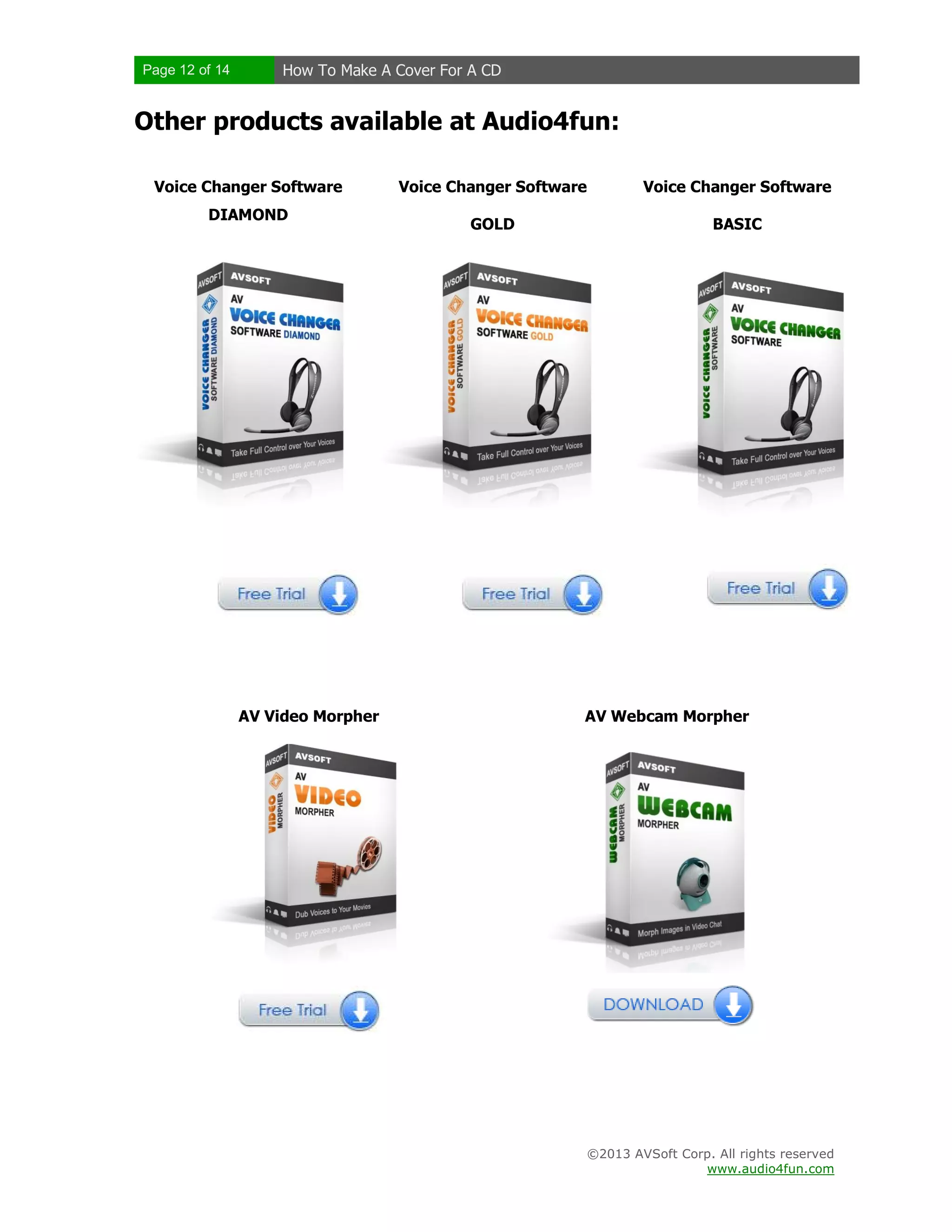 Page 12 of 14 How To Make A Cover For A CD
©2013 AVSoft Corp. All rights reserved
www.audio4fun.com
Other products available at Audio4fun:
Voice Changer Software
DIAMOND
Voice Changer Software
GOLD
Voice Changer Software
BASIC
AV Video Morpher AV Webcam Morpher
 