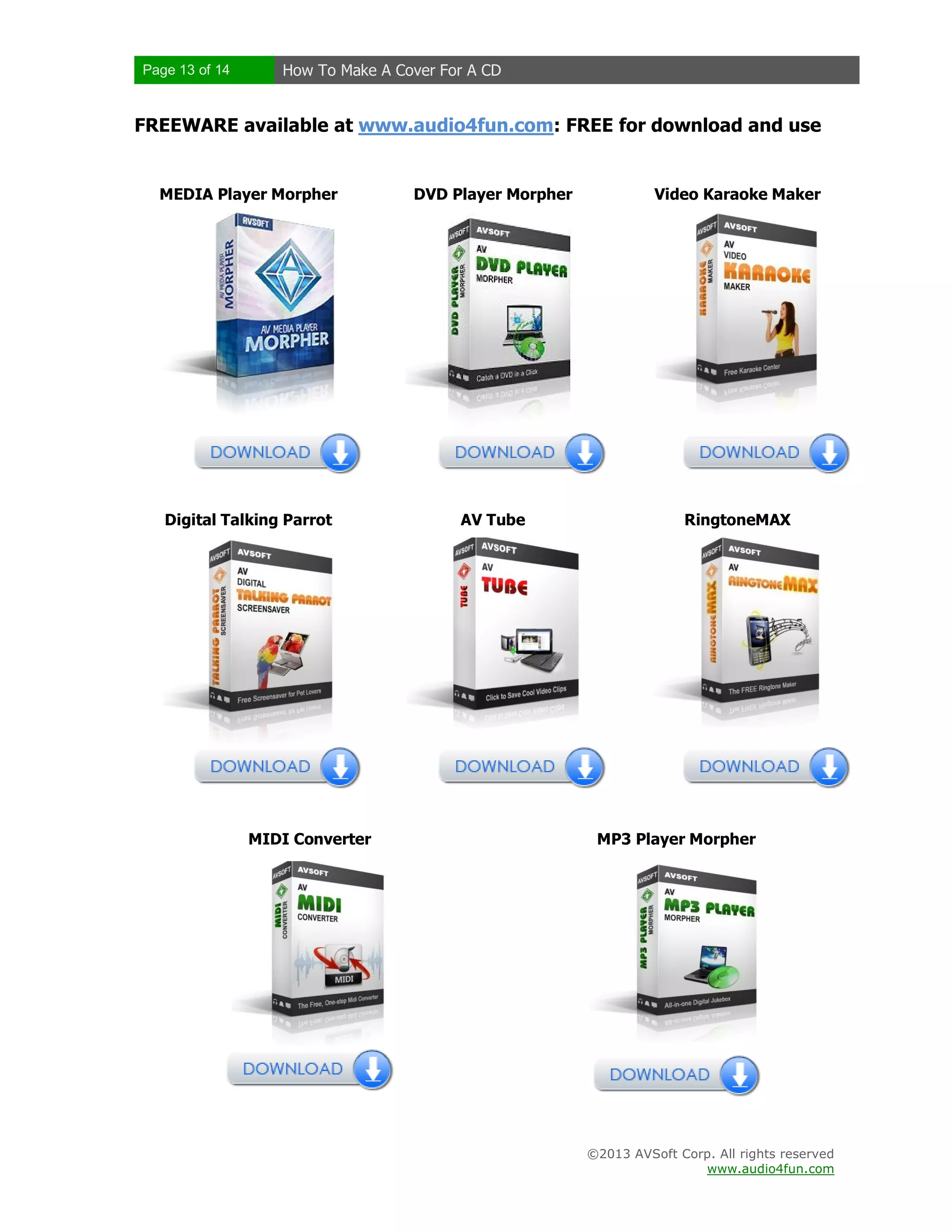 Page 13 of 14 How To Make A Cover For A CD
©2013 AVSoft Corp. All rights reserved
www.audio4fun.com
FREEWARE available at www.audio4fun.com: FREE for download and use
MEDIA Player Morpher DVD Player Morpher Video Karaoke Maker
Digital Talking Parrot AV Tube RingtoneMAX
MIDI Converter MP3 Player Morpher
 