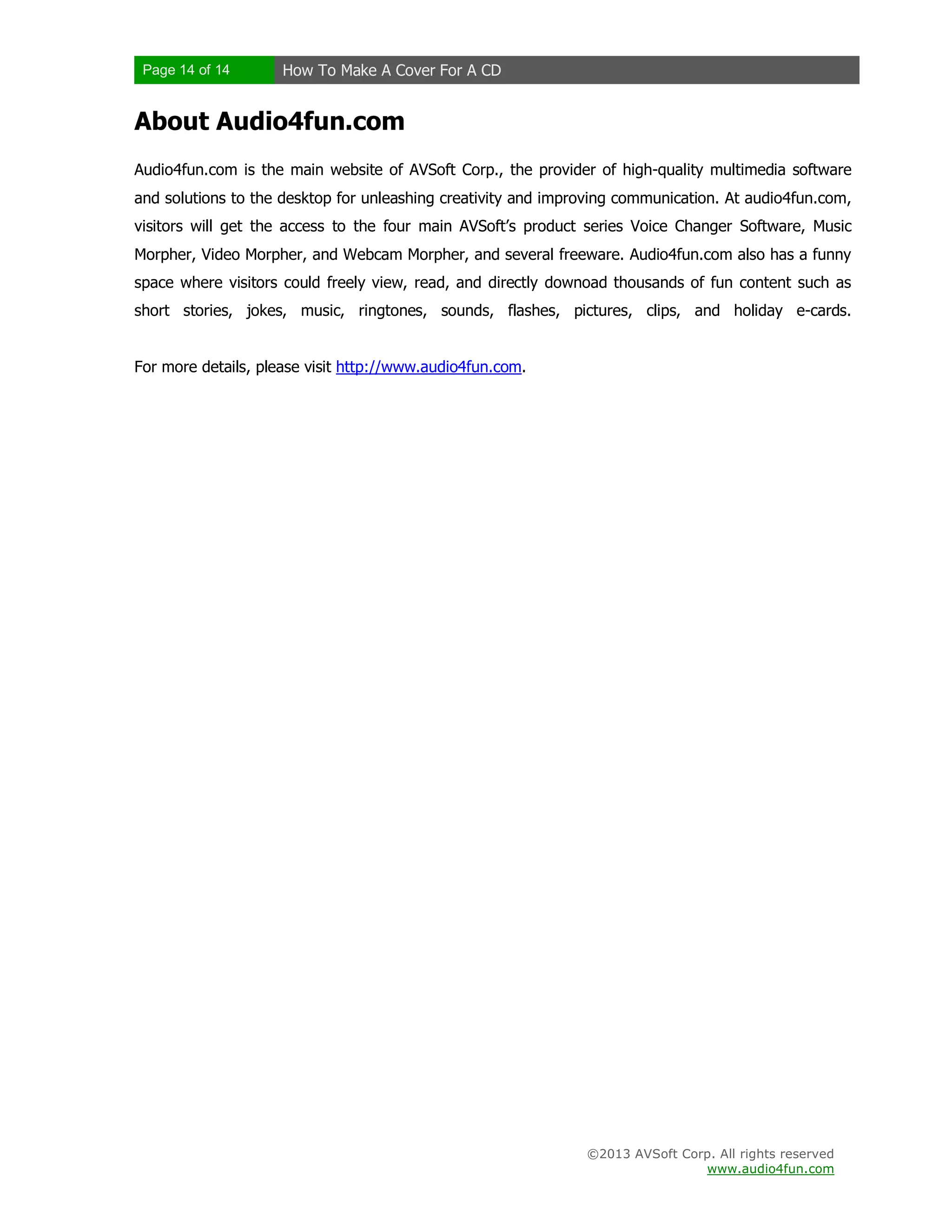 Page 14 of 14 How To Make A Cover For A CD
©2013 AVSoft Corp. All rights reserved
www.audio4fun.com
About Audio4fun.com
Audio4fun.com is the main website of AVSoft Corp., the provider of high-quality multimedia software
and solutions to the desktop for unleashing creativity and improving communication. At audio4fun.com,
visitors will get the access to the four main AVSoft’s product series Voice Changer Software, Music
Morpher, Video Morpher, and Webcam Morpher, and several freeware. Audio4fun.com also has a funny
space where visitors could freely view, read, and directly downoad thousands of fun content such as
short stories, jokes, music, ringtones, sounds, flashes, pictures, clips, and holiday e-cards.
For more details, please visit http://www.audio4fun.com.
 