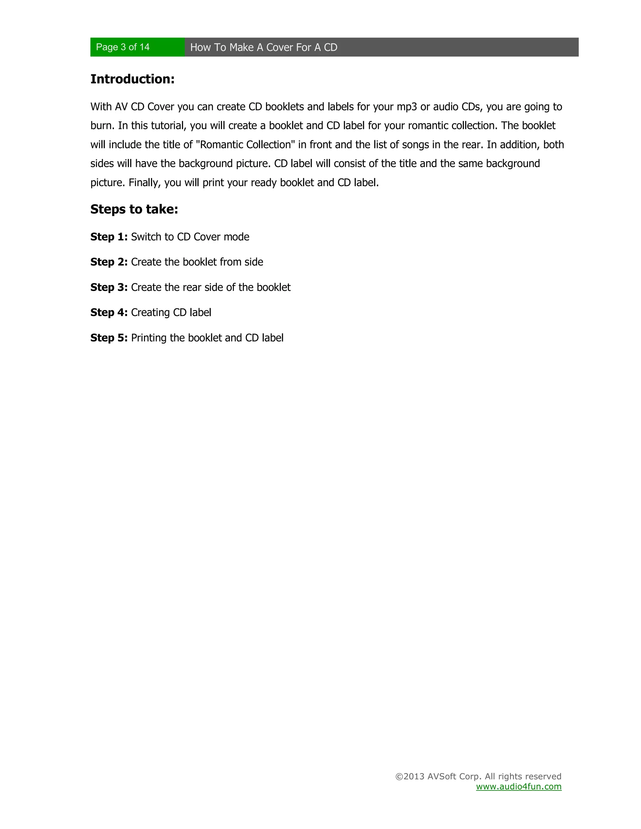 Page 3 of 14 How To Make A Cover For A CD
©2013 AVSoft Corp. All rights reserved
www.audio4fun.com
Introduction:
With AV CD Cover you can create CD booklets and labels for your mp3 or audio CDs, you are going to
burn. In this tutorial, you will create a booklet and CD label for your romantic collection. The booklet
will include the title of "Romantic Collection" in front and the list of songs in the rear. In addition, both
sides will have the background picture. CD label will consist of the title and the same background
picture. Finally, you will print your ready booklet and CD label.
Steps to take:
Step 1: Switch to CD Cover mode
Step 2: Create the booklet from side
Step 3: Create the rear side of the booklet
Step 4: Creating CD label
Step 5: Printing the booklet and CD label
 