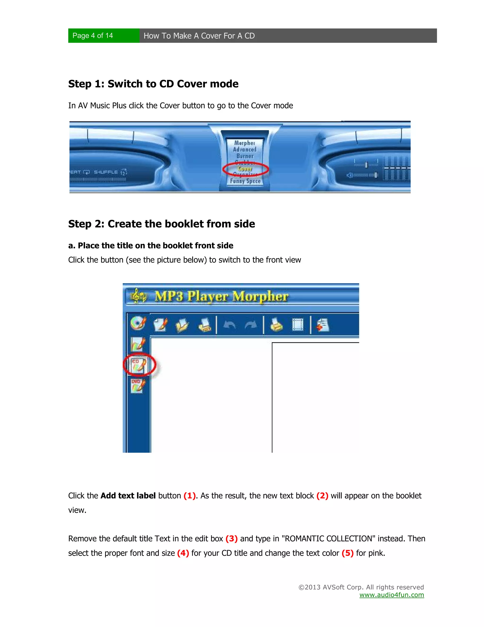 Page 4 of 14 How To Make A Cover For A CD
©2013 AVSoft Corp. All rights reserved
www.audio4fun.com
Step 1: Switch to CD Cover mode
In AV Music Plus click the Cover button to go to the Cover mode
Step 2: Create the booklet from side
a. Place the title on the booklet front side
Click the button (see the picture below) to switch to the front view
Click the Add text label button (1). As the result, the new text block (2) will appear on the booklet
view.
Remove the default title Text in the edit box (3) and type in "ROMANTIC COLLECTION" instead. Then
select the proper font and size (4) for your CD title and change the text color (5) for pink.
 