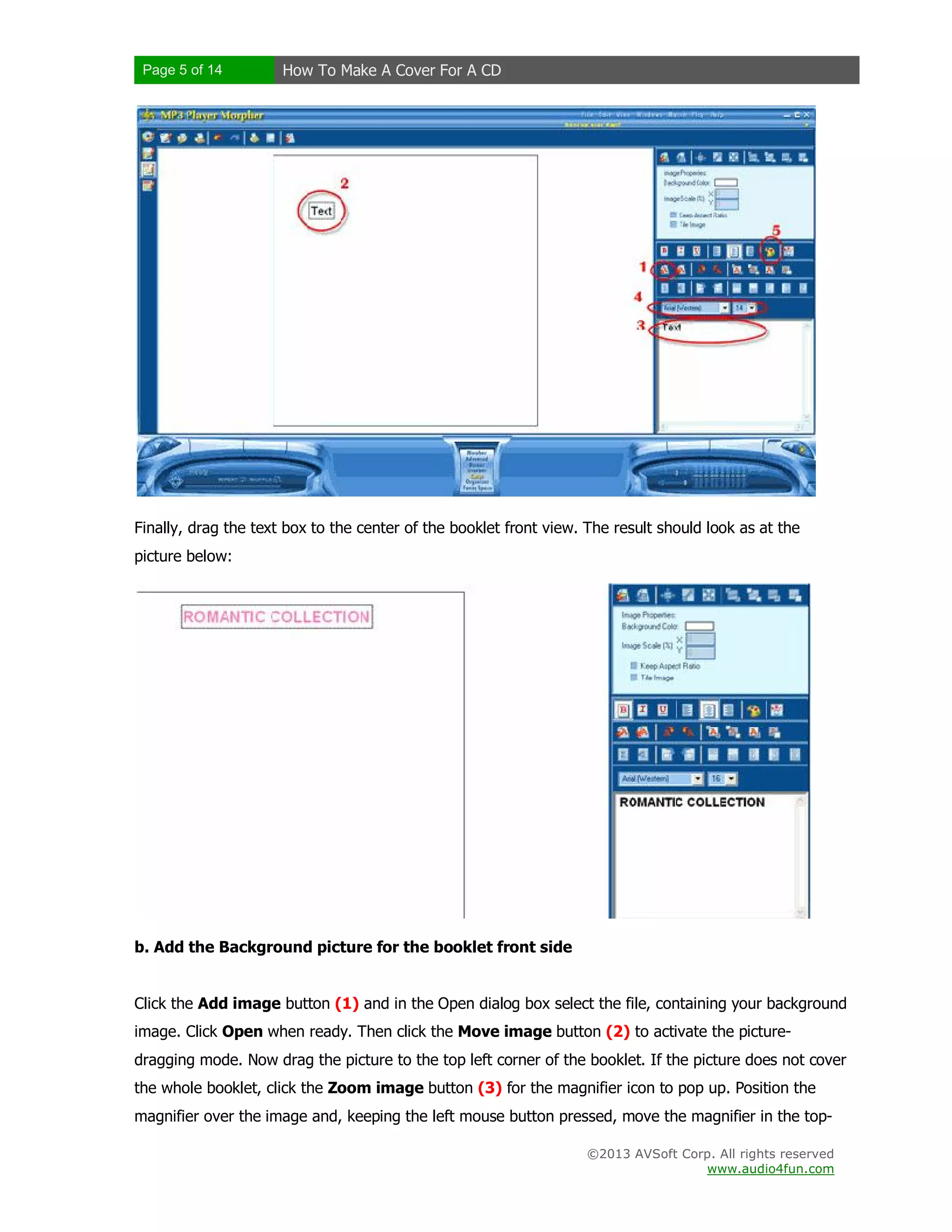 Page 5 of 14 How To Make A Cover For A CD
©2013 AVSoft Corp. All rights reserved
www.audio4fun.com
Finally, drag the text box to the center of the booklet front view. The result should look as at the
picture below:
b. Add the Background picture for the booklet front side
Click the Add image button (1) and in the Open dialog box select the file, containing your background
image. Click Open when ready. Then click the Move image button (2) to activate the picture-
dragging mode. Now drag the picture to the top left corner of the booklet. If the picture does not cover
the whole booklet, click the Zoom image button (3) for the magnifier icon to pop up. Position the
magnifier over the image and, keeping the left mouse button pressed, move the magnifier in the top-
 