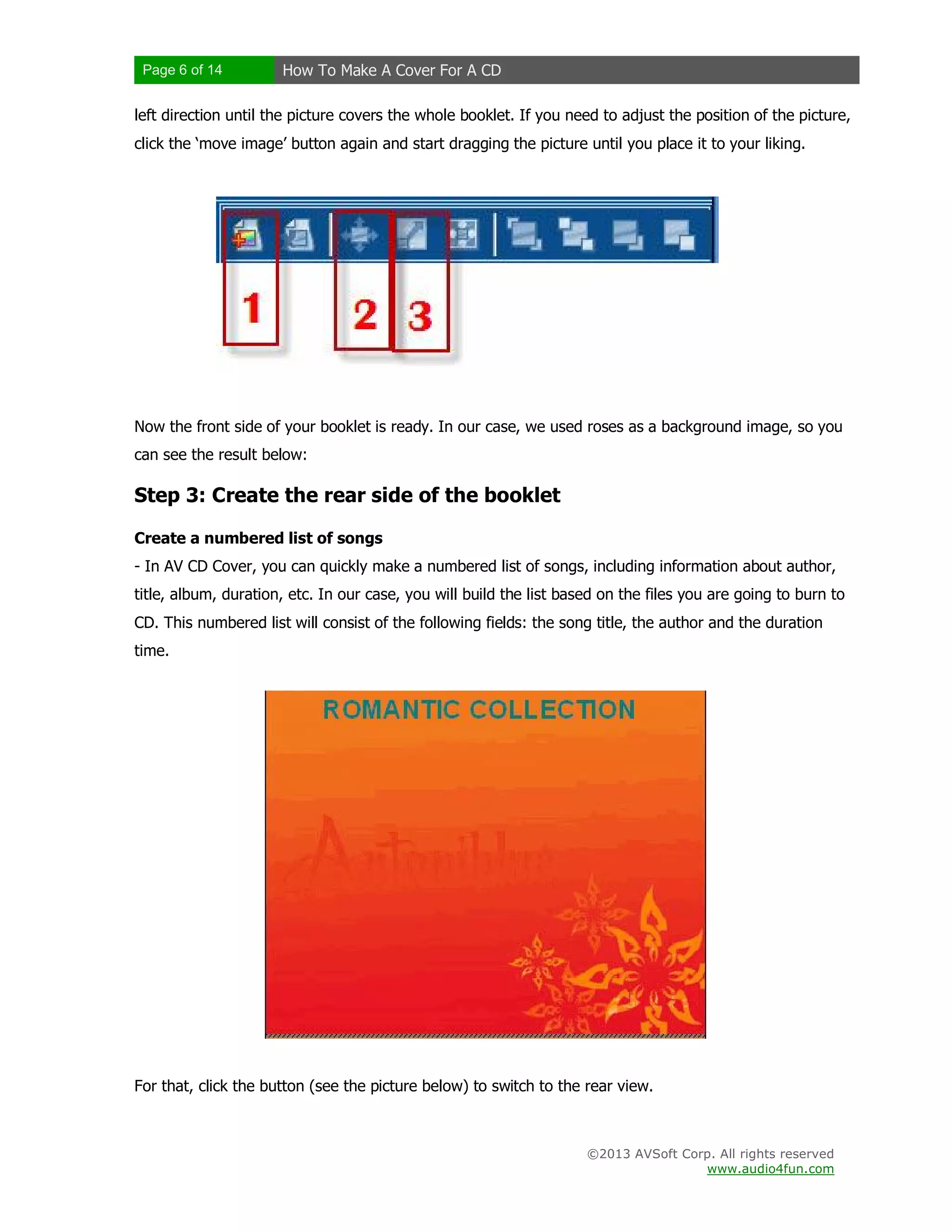 Page 6 of 14 How To Make A Cover For A CD
©2013 AVSoft Corp. All rights reserved
www.audio4fun.com
left direction until the picture covers the whole booklet. If you need to adjust the position of the picture,
click the ‘move image’ button again and start dragging the picture until you place it to your liking.
Now the front side of your booklet is ready. In our case, we used roses as a background image, so you
can see the result below:
Step 3: Create the rear side of the booklet
Create a numbered list of songs
- In AV CD Cover, you can quickly make a numbered list of songs, including information about author,
title, album, duration, etc. In our case, you will build the list based on the files you are going to burn to
CD. This numbered list will consist of the following fields: the song title, the author and the duration
time.
For that, click the button (see the picture below) to switch to the rear view.
 