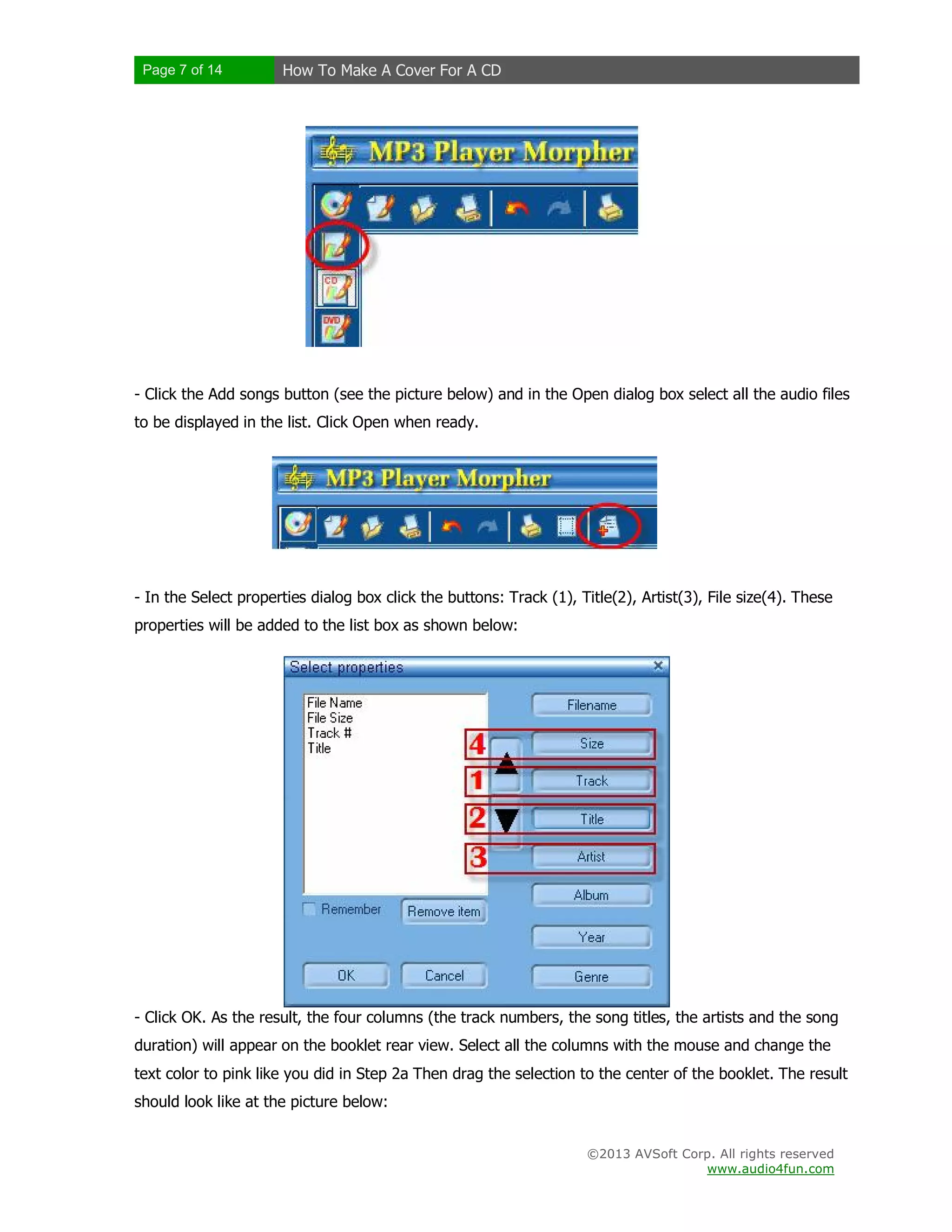 Page 7 of 14 How To Make A Cover For A CD
©2013 AVSoft Corp. All rights reserved
www.audio4fun.com
- Click the Add songs button (see the picture below) and in the Open dialog box select all the audio files
to be displayed in the list. Click Open when ready.
- In the Select properties dialog box click the buttons: Track (1), Title(2), Artist(3), File size(4). These
properties will be added to the list box as shown below:
- Click OK. As the result, the four columns (the track numbers, the song titles, the artists and the song
duration) will appear on the booklet rear view. Select all the columns with the mouse and change the
text color to pink like you did in Step 2a Then drag the selection to the center of the booklet. The result
should look like at the picture below:
 
