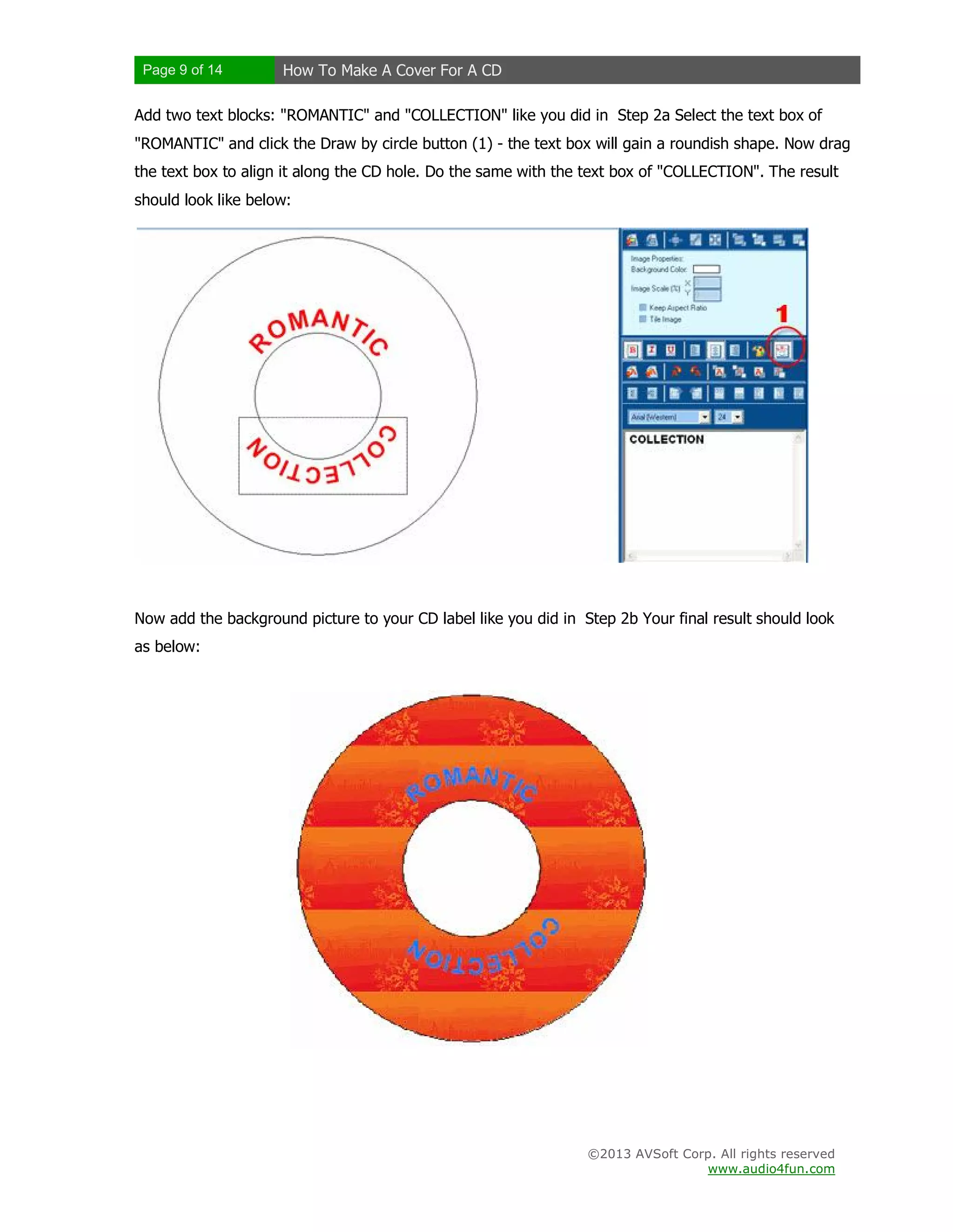 Page 9 of 14 How To Make A Cover For A CD
©2013 AVSoft Corp. All rights reserved
www.audio4fun.com
Add two text blocks: "ROMANTIC" and "COLLECTION" like you did in Step 2a Select the text box of
"ROMANTIC" and click the Draw by circle button (1) - the text box will gain a roundish shape. Now drag
the text box to align it along the CD hole. Do the same with the text box of "COLLECTION". The result
should look like below:
Now add the background picture to your CD label like you did in Step 2b Your final result should look
as below:
 