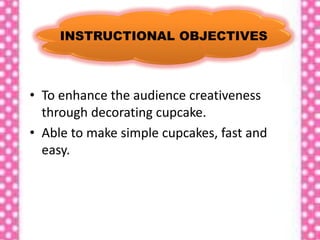 INSTRUCTIONAL OBJECTIVES
• To enhance the audience creativeness
through decorating cupcake.
• Able to make simple cupcakes, fast and
easy.
 