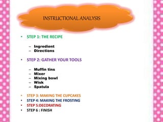 • STEP 1: THE RECIPE
– Ingredient
– Directions
• STEP 2: GATHER YOUR TOOLS
– Muffin tins
– Mixer
– Mixing bowl
– Wisk
– Spatula
• STEP 3: MAKING THE CUPCAKES
• STEP 4: MAKING THE FROSTING
• STEP 5:DECORATING
• STEP 6 : FINISH
INSTRUCTIONAL ANALYSIS
 