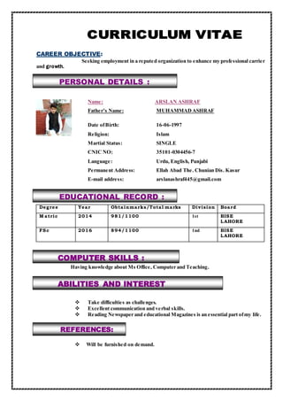 COMPUTER SKILLS :
ABILITIES AND INTEREST
PERSONAL DETAILS :
REFERENCES:
CAREER OBJECTIVE:
Seeking employment in a reputed organization to enhance my professional carrier
and growth.
Name: ARSLAN ASHRAF
Father’s Name: MUHAMMADASHRAF
Date ofBirth: 16-06-1997
Religion: Islam
Martial Status: SINGLE
CNIC NO: 35101-0304456-7
Language: Urdu, English, Punjabi
Permanent Address: Ellah Abad The. Chunian Dis. Kasur
E-mail address: arslanashraf445@gmail.com
Degree Year Obtainmarks/Total marks Division Board
M atric 2014 981/1100 1st BISE
LAHORE
FSc 2016 894/1100 1nd BISE
LAHORE
Having knowledge about Ms Office, Computer and Teaching.
 Take difficulties as challenges.
 Excellent communication and verbal skills.
 Reading Newspaper and educational Magazines is an essential part ofmy life.
 Will be furnished on demand.
EDUCATIONAL RECORD :
 
