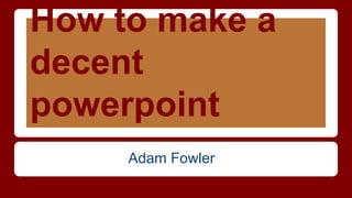 How to make a 
decent 
powerpoint 
Adam Fowler 
 