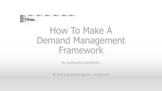 How To Make A
Demand Management
Framework
An archestra notebook.
© 2013 Malcolm Ryder / archestra

 