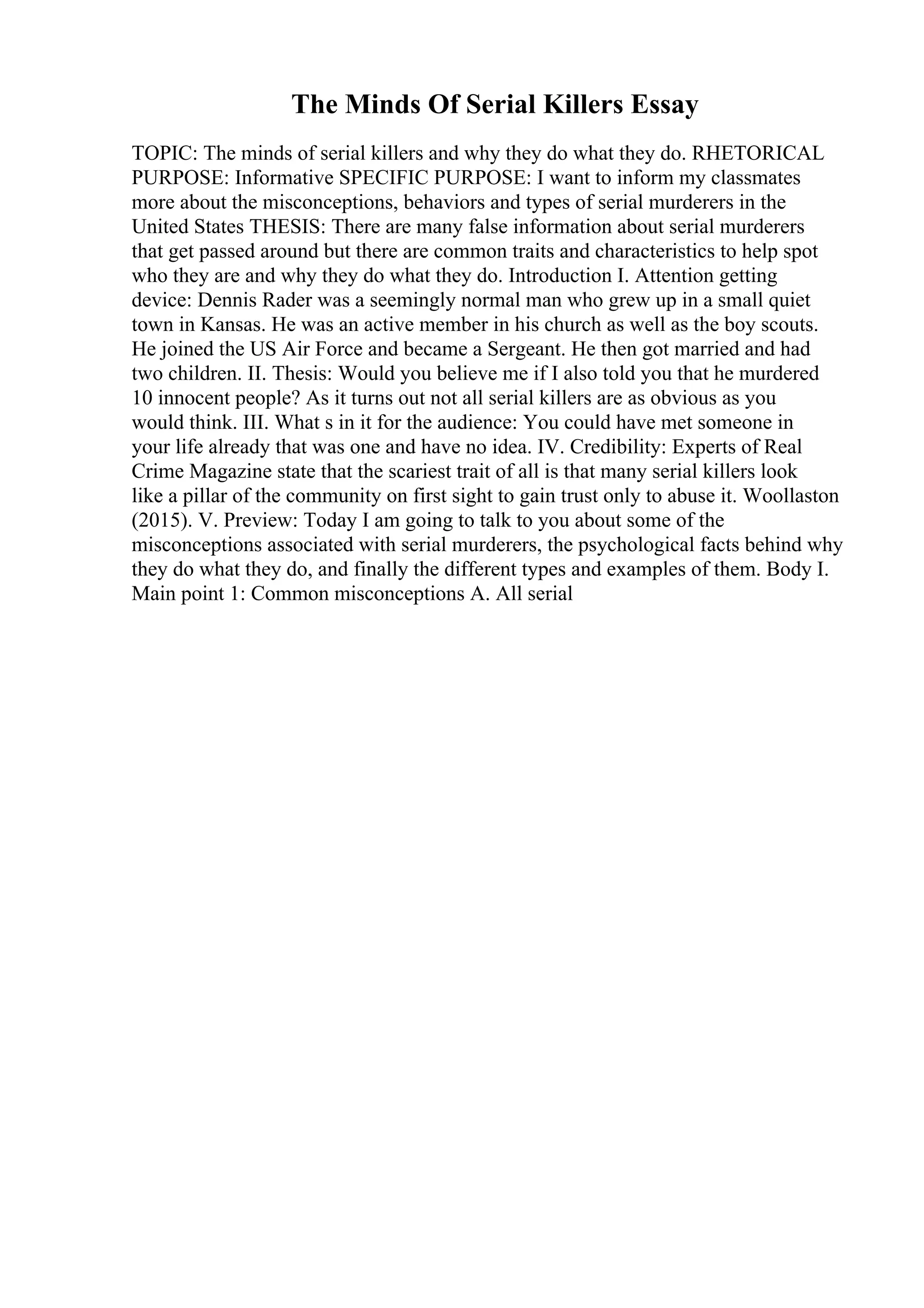 The Minds Of Serial Killers Essay
TOPIC: The minds of serial killers and why they do what they do. RHETORICAL
PURPOSE: Informative SPECIFIC PURPOSE: I want to inform my classmates
more about the misconceptions, behaviors and types of serial murderers in the
United States THESIS: There are many false information about serial murderers
that get passed around but there are common traits and characteristics to help spot
who they are and why they do what they do. Introduction I. Attention getting
device: Dennis Rader was a seemingly normal man who grew up in a small quiet
town in Kansas. He was an active member in his church as well as the boy scouts.
He joined the US Air Force and became a Sergeant. He then got married and had
two children. II. Thesis: Would you believe me if I also told you that he murdered
10 innocent people? As it turns out not all serial killers are as obvious as you
would think. III. What s in it for the audience: You could have met someone in
your life already that was one and have no idea. IV. Credibility: Experts of Real
Crime Magazine state that the scariest trait of all is that many serial killers look
like a pillar of the community on first sight to gain trust only to abuse it. Woollaston
(2015). V. Preview: Today I am going to talk to you about some of the
misconceptions associated with serial murderers, the psychological facts behind why
they do what they do, and finally the different types and examples of them. Body I.
Main point 1: Common misconceptions A. All serial
 