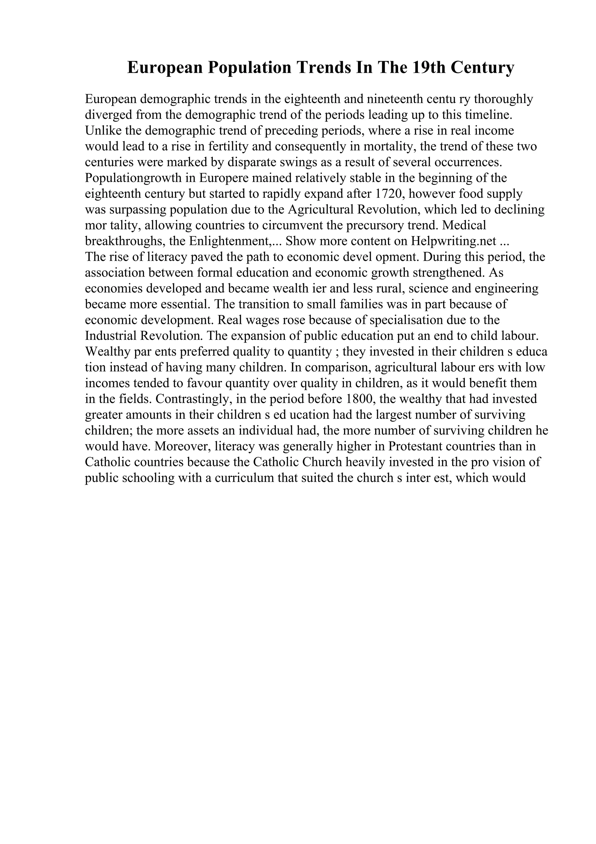 European Population Trends In The 19th Century
European demographic trends in the eighteenth and nineteenth centu ry thoroughly
diverged from the demographic trend of the periods leading up to this timeline.
Unlike the demographic trend of preceding periods, where a rise in real income
would lead to a rise in fertility and consequently in mortality, the trend of these two
centuries were marked by disparate swings as a result of several occurrences.
Populationgrowth in Europere mained relatively stable in the beginning of the
eighteenth century but started to rapidly expand after 1720, however food supply
was surpassing population due to the Agricultural Revolution, which led to declining
mor tality, allowing countries to circumvent the precursory trend. Medical
breakthroughs, the Enlightenment,... Show more content on Helpwriting.net ...
The rise of literacy paved the path to economic devel opment. During this period, the
association between formal education and economic growth strengthened. As
economies developed and became wealth ier and less rural, science and engineering
became more essential. The transition to small families was in part because of
economic development. Real wages rose because of specialisation due to the
Industrial Revolution. The expansion of public education put an end to child labour.
Wealthy par ents preferred quality to quantity ; they invested in their children s educa
tion instead of having many children. In comparison, agricultural labour ers with low
incomes tended to favour quantity over quality in children, as it would benefit them
in the fields. Contrastingly, in the period before 1800, the wealthy that had invested
greater amounts in their children s ed ucation had the largest number of surviving
children; the more assets an individual had, the more number of surviving children he
would have. Moreover, literacy was generally higher in Protestant countries than in
Catholic countries because the Catholic Church heavily invested in the pro vision of
public schooling with a curriculum that suited the church s inter est, which would
 