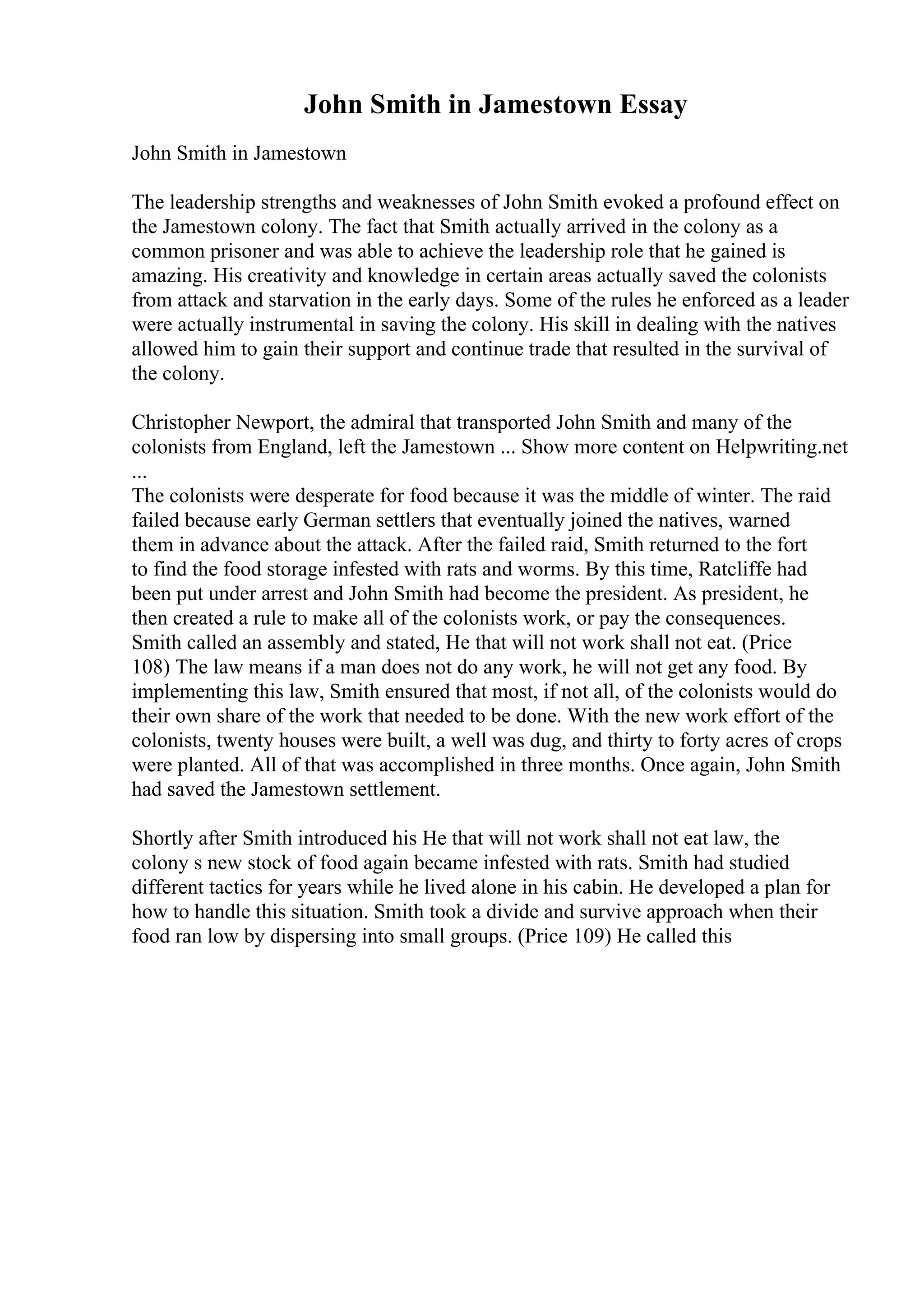 John Smith in Jamestown Essay
John Smith in Jamestown
The leadership strengths and weaknesses of John Smith evoked a profound effect on
the Jamestown colony. The fact that Smith actually arrived in the colony as a
common prisoner and was able to achieve the leadership role that he gained is
amazing. His creativity and knowledge in certain areas actually saved the colonists
from attack and starvation in the early days. Some of the rules he enforced as a leader
were actually instrumental in saving the colony. His skill in dealing with the natives
allowed him to gain their support and continue trade that resulted in the survival of
the colony.
Christopher Newport, the admiral that transported John Smith and many of the
colonists from England, left the Jamestown ... Show more content on Helpwriting.net
...
The colonists were desperate for food because it was the middle of winter. The raid
failed because early German settlers that eventually joined the natives, warned
them in advance about the attack. After the failed raid, Smith returned to the fort
to find the food storage infested with rats and worms. By this time, Ratcliffe had
been put under arrest and John Smith had become the president. As president, he
then created a rule to make all of the colonists work, or pay the consequences.
Smith called an assembly and stated, He that will not work shall not eat. (Price
108) The law means if a man does not do any work, he will not get any food. By
implementing this law, Smith ensured that most, if not all, of the colonists would do
their own share of the work that needed to be done. With the new work effort of the
colonists, twenty houses were built, a well was dug, and thirty to forty acres of crops
were planted. All of that was accomplished in three months. Once again, John Smith
had saved the Jamestown settlement.
Shortly after Smith introduced his He that will not work shall not eat law, the
colony s new stock of food again became infested with rats. Smith had studied
different tactics for years while he lived alone in his cabin. He developed a plan for
how to handle this situation. Smith took a divide and survive approach when their
food ran low by dispersing into small groups. (Price 109) He called this
 