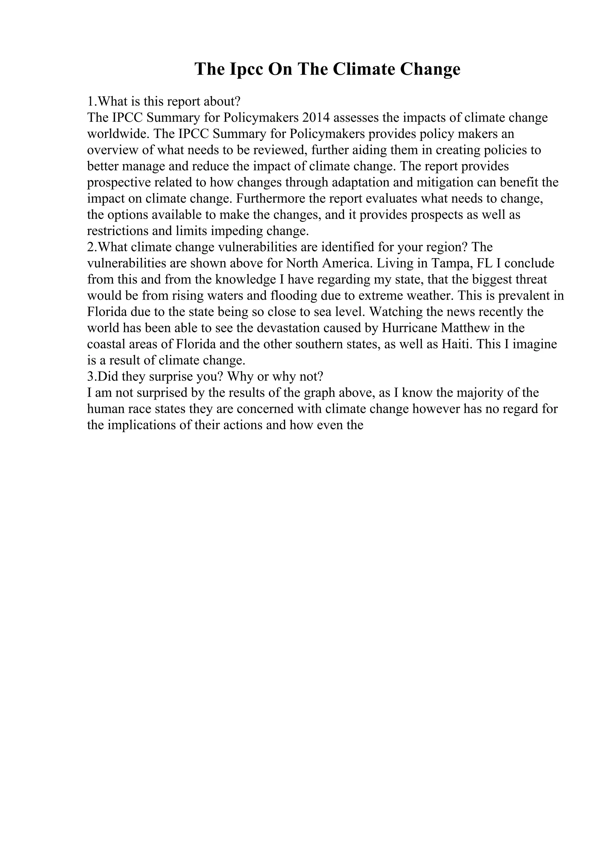 The Ipcc On The Climate Change
1.What is this report about?
The IPCC Summary for Policymakers 2014 assesses the impacts of climate change
worldwide. The IPCC Summary for Policymakers provides policy makers an
overview of what needs to be reviewed, further aiding them in creating policies to
better manage and reduce the impact of climate change. The report provides
prospective related to how changes through adaptation and mitigation can benefit the
impact on climate change. Furthermore the report evaluates what needs to change,
the options available to make the changes, and it provides prospects as well as
restrictions and limits impeding change.
2.What climate change vulnerabilities are identified for your region? The
vulnerabilities are shown above for North America. Living in Tampa, FL I conclude
from this and from the knowledge I have regarding my state, that the biggest threat
would be from rising waters and flooding due to extreme weather. This is prevalent in
Florida due to the state being so close to sea level. Watching the news recently the
world has been able to see the devastation caused by Hurricane Matthew in the
coastal areas of Florida and the other southern states, as well as Haiti. This I imagine
is a result of climate change.
3.Did they surprise you? Why or why not?
I am not surprised by the results of the graph above, as I know the majority of the
human race states they are concerned with climate change however has no regard for
the implications of their actions and how even the
 