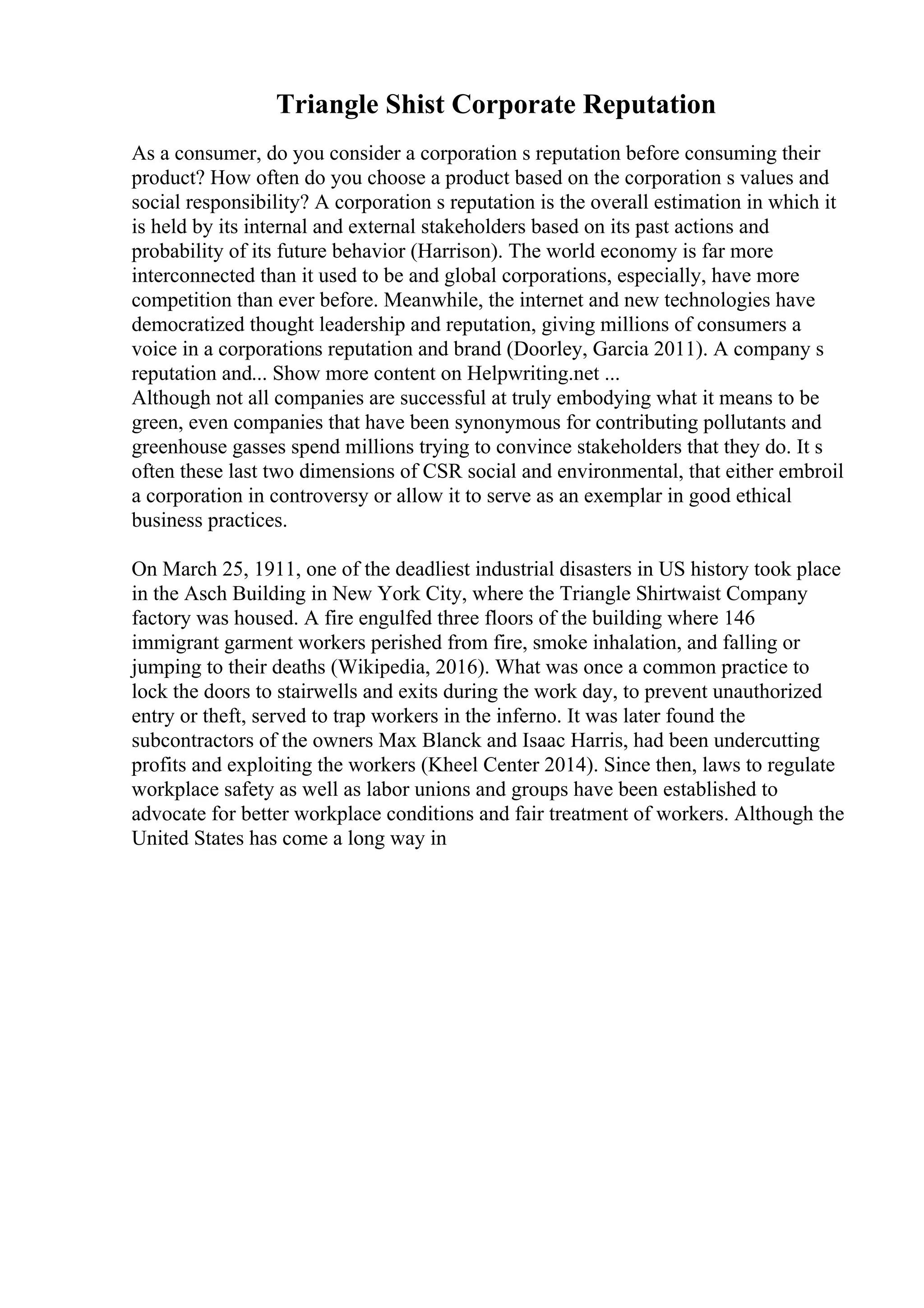 Triangle Shist Corporate Reputation
As a consumer, do you consider a corporation s reputation before consuming their
product? How often do you choose a product based on the corporation s values and
social responsibility? A corporation s reputation is the overall estimation in which it
is held by its internal and external stakeholders based on its past actions and
probability of its future behavior (Harrison). The world economy is far more
interconnected than it used to be and global corporations, especially, have more
competition than ever before. Meanwhile, the internet and new technologies have
democratized thought leadership and reputation, giving millions of consumers a
voice in a corporations reputation and brand (Doorley, Garcia 2011). A company s
reputation and... Show more content on Helpwriting.net ...
Although not all companies are successful at truly embodying what it means to be
green, even companies that have been synonymous for contributing pollutants and
greenhouse gasses spend millions trying to convince stakeholders that they do. It s
often these last two dimensions of CSR social and environmental, that either embroil
a corporation in controversy or allow it to serve as an exemplar in good ethical
business practices.
On March 25, 1911, one of the deadliest industrial disasters in US history took place
in the Asch Building in New York City, where the Triangle Shirtwaist Company
factory was housed. A fire engulfed three floors of the building where 146
immigrant garment workers perished from fire, smoke inhalation, and falling or
jumping to their deaths (Wikipedia, 2016). What was once a common practice to
lock the doors to stairwells and exits during the work day, to prevent unauthorized
entry or theft, served to trap workers in the inferno. It was later found the
subcontractors of the owners Max Blanck and Isaac Harris, had been undercutting
profits and exploiting the workers (Kheel Center 2014). Since then, laws to regulate
workplace safety as well as labor unions and groups have been established to
advocate for better workplace conditions and fair treatment of workers. Although the
United States has come a long way in
 