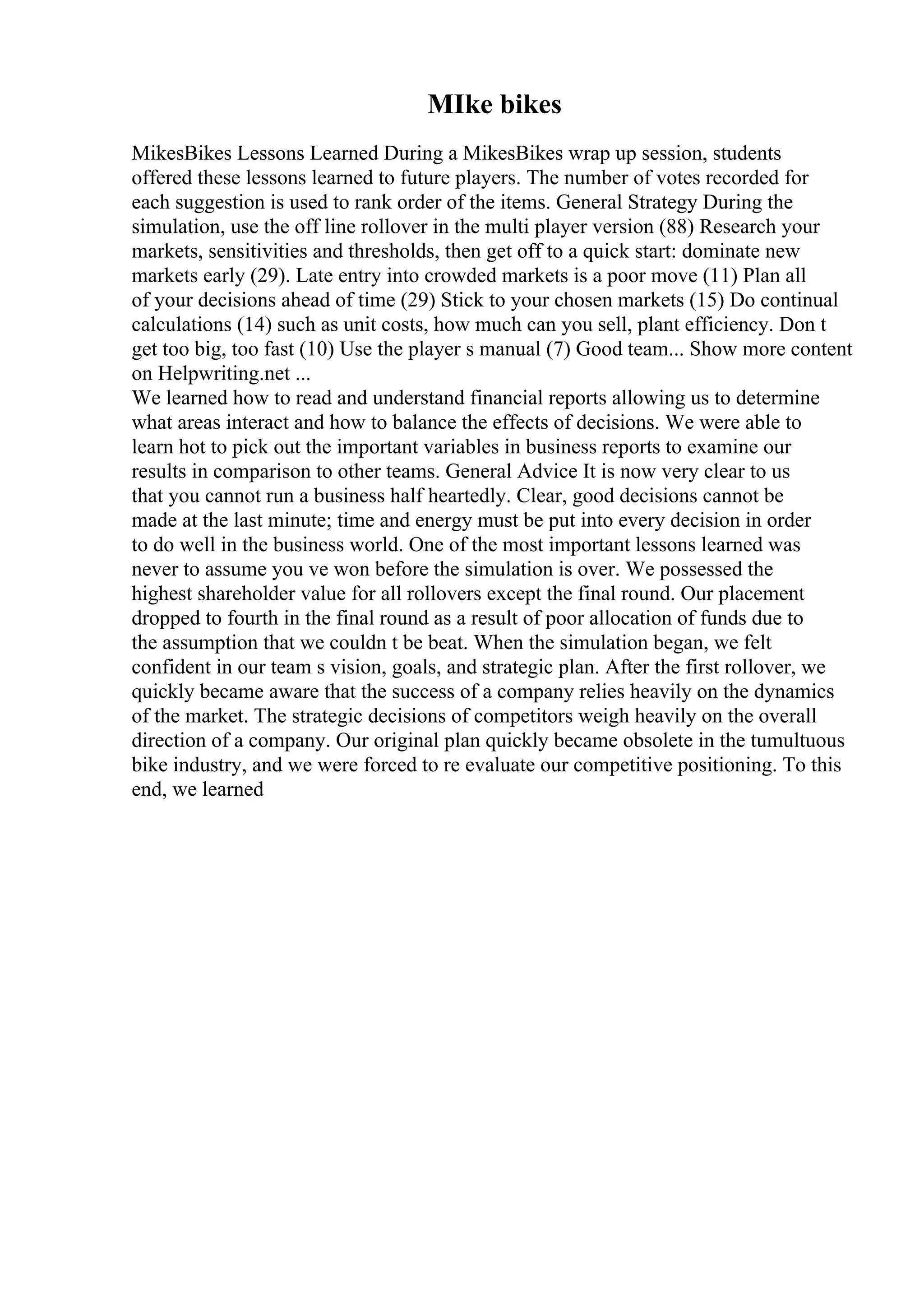 MIke bikes
MikesBikes Lessons Learned During a MikesBikes wrap up session, students
offered these lessons learned to future players. The number of votes recorded for
each suggestion is used to rank order of the items. General Strategy During the
simulation, use the off line rollover in the multi player version (88) Research your
markets, sensitivities and thresholds, then get off to a quick start: dominate new
markets early (29). Late entry into crowded markets is a poor move (11) Plan all
of your decisions ahead of time (29) Stick to your chosen markets (15) Do continual
calculations (14) such as unit costs, how much can you sell, plant efficiency. Don t
get too big, too fast (10) Use the player s manual (7) Good team... Show more content
on Helpwriting.net ...
We learned how to read and understand financial reports allowing us to determine
what areas interact and how to balance the effects of decisions. We were able to
learn hot to pick out the important variables in business reports to examine our
results in comparison to other teams. General Advice It is now very clear to us
that you cannot run a business half heartedly. Clear, good decisions cannot be
made at the last minute; time and energy must be put into every decision in order
to do well in the business world. One of the most important lessons learned was
never to assume you ve won before the simulation is over. We possessed the
highest shareholder value for all rollovers except the final round. Our placement
dropped to fourth in the final round as a result of poor allocation of funds due to
the assumption that we couldn t be beat. When the simulation began, we felt
confident in our team s vision, goals, and strategic plan. After the first rollover, we
quickly became aware that the success of a company relies heavily on the dynamics
of the market. The strategic decisions of competitors weigh heavily on the overall
direction of a company. Our original plan quickly became obsolete in the tumultuous
bike industry, and we were forced to re evaluate our competitive positioning. To this
end, we learned
 