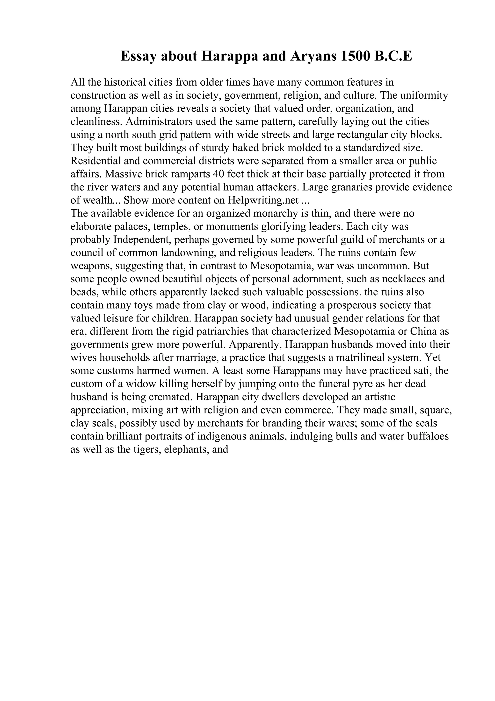 Essay about Harappa and Aryans 1500 B.C.E
All the historical cities from older times have many common features in
construction as well as in society, government, religion, and culture. The uniformity
among Harappan cities reveals a society that valued order, organization, and
cleanliness. Administrators used the same pattern, carefully laying out the cities
using a north south grid pattern with wide streets and large rectangular city blocks.
They built most buildings of sturdy baked brick molded to a standardized size.
Residential and commercial districts were separated from a smaller area or public
affairs. Massive brick ramparts 40 feet thick at their base partially protected it from
the river waters and any potential human attackers. Large granaries provide evidence
of wealth... Show more content on Helpwriting.net ...
The available evidence for an organized monarchy is thin, and there were no
elaborate palaces, temples, or monuments glorifying leaders. Each city was
probably Independent, perhaps governed by some powerful guild of merchants or a
council of common landowning, and religious leaders. The ruins contain few
weapons, suggesting that, in contrast to Mesopotamia, war was uncommon. But
some people owned beautiful objects of personal adornment, such as necklaces and
beads, while others apparently lacked such valuable possessions. the ruins also
contain many toys made from clay or wood, indicating a prosperous society that
valued leisure for children. Harappan society had unusual gender relations for that
era, different from the rigid patriarchies that characterized Mesopotamia or China as
governments grew more powerful. Apparently, Harappan husbands moved into their
wives households after marriage, a practice that suggests a matrilineal system. Yet
some customs harmed women. A least some Harappans may have practiced sati, the
custom of a widow killing herself by jumping onto the funeral pyre as her dead
husband is being cremated. Harappan city dwellers developed an artistic
appreciation, mixing art with religion and even commerce. They made small, square,
clay seals, possibly used by merchants for branding their wares; some of the seals
contain brilliant portraits of indigenous animals, indulging bulls and water buffaloes
as well as the tigers, elephants, and
 