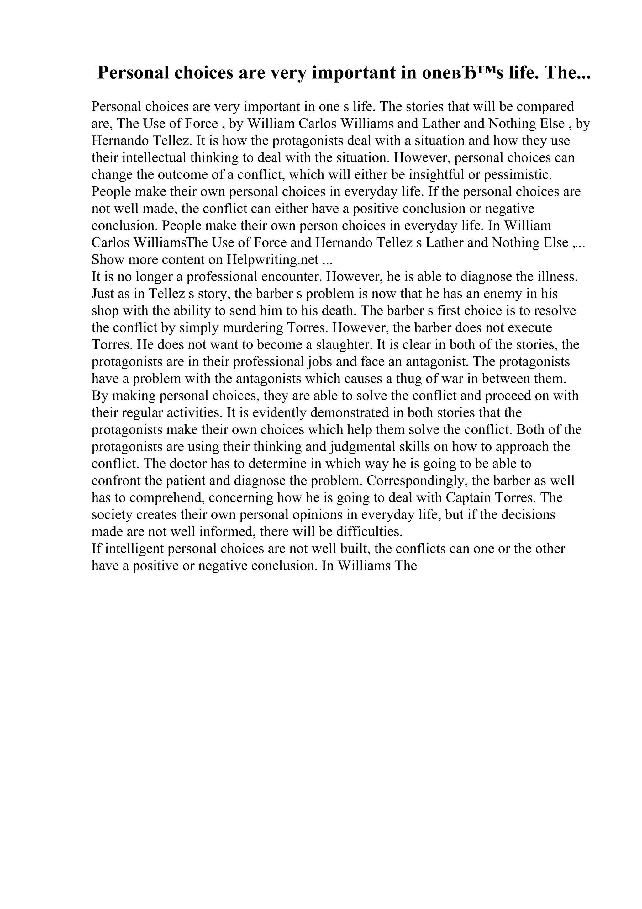 Personal choices are very important in oneвЂ™s life. The...
Personal choices are very important in one s life. The stories that will be compared
are, The Use of Force , by William Carlos Williams and Lather and Nothing Else , by
Hernando Tellez. It is how the protagonists deal with a situation and how they use
their intellectual thinking to deal with the situation. However, personal choices can
change the outcome of a conflict, which will either be insightful or pessimistic.
People make their own personal choices in everyday life. If the personal choices are
not well made, the conflict can either have a positive conclusion or negative
conclusion. People make their own person choices in everyday life. In William
Carlos WilliamsThe Use of Force and Hernando Tellez s Lather and Nothing Else ,...
Show more content on Helpwriting.net ...
It is no longer a professional encounter. However, he is able to diagnose the illness.
Just as in Tellez s story, the barber s problem is now that he has an enemy in his
shop with the ability to send him to his death. The barber s first choice is to resolve
the conflict by simply murdering Torres. However, the barber does not execute
Torres. He does not want to become a slaughter. It is clear in both of the stories, the
protagonists are in their professional jobs and face an antagonist. The protagonists
have a problem with the antagonists which causes a thug of war in between them.
By making personal choices, they are able to solve the conflict and proceed on with
their regular activities. It is evidently demonstrated in both stories that the
protagonists make their own choices which help them solve the conflict. Both of the
protagonists are using their thinking and judgmental skills on how to approach the
conflict. The doctor has to determine in which way he is going to be able to
confront the patient and diagnose the problem. Correspondingly, the barber as well
has to comprehend, concerning how he is going to deal with Captain Torres. The
society creates their own personal opinions in everyday life, but if the decisions
made are not well informed, there will be difficulties.
If intelligent personal choices are not well built, the conflicts can one or the other
have a positive or negative conclusion. In Williams The
 