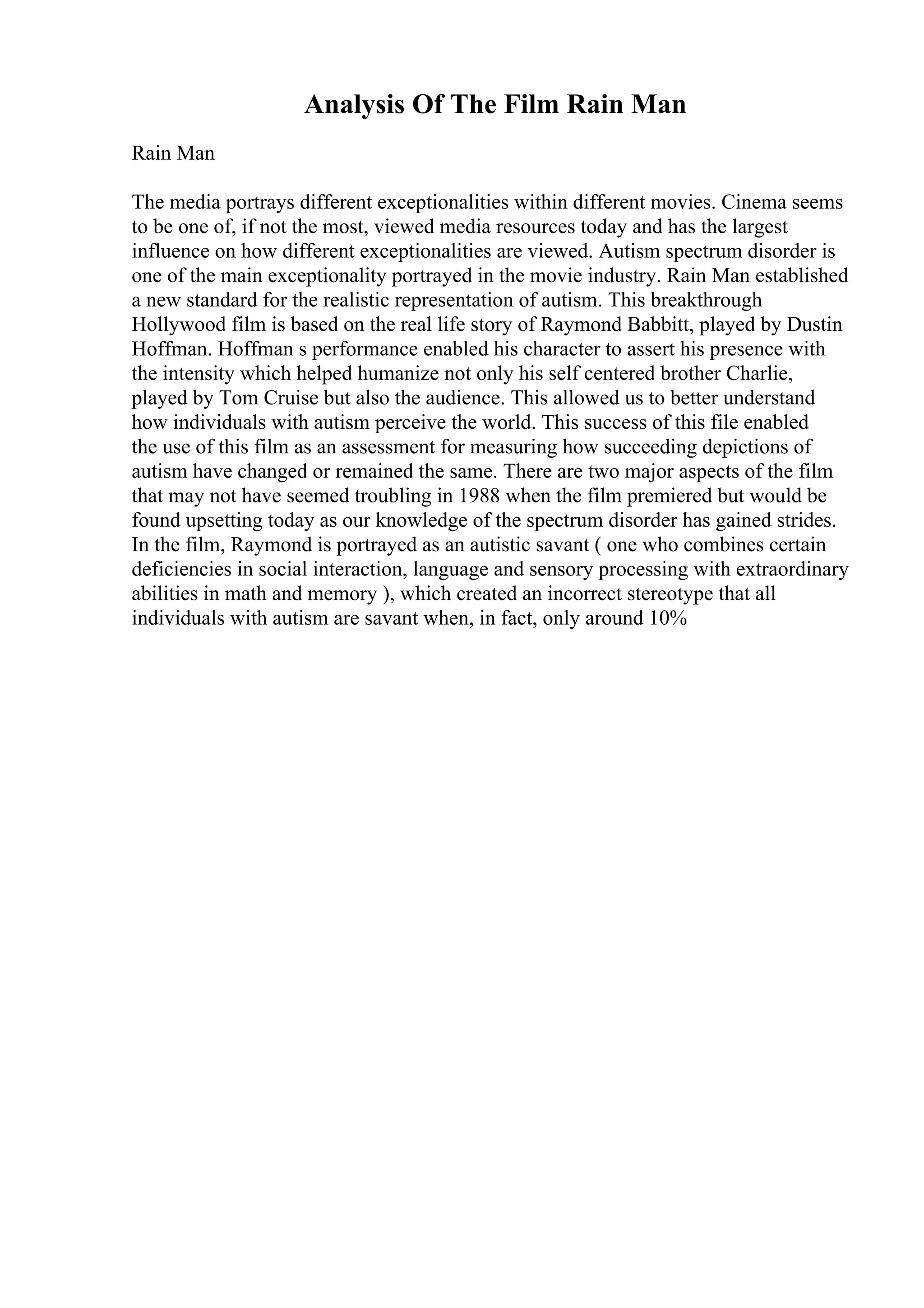 Analysis Of The Film Rain Man
Rain Man
The media portrays different exceptionalities within different movies. Cinema seems
to be one of, if not the most, viewed media resources today and has the largest
influence on how different exceptionalities are viewed. Autism spectrum disorder is
one of the main exceptionality portrayed in the movie industry. Rain Man established
a new standard for the realistic representation of autism. This breakthrough
Hollywood film is based on the real life story of Raymond Babbitt, played by Dustin
Hoffman. Hoffman s performance enabled his character to assert his presence with
the intensity which helped humanize not only his self centered brother Charlie,
played by Tom Cruise but also the audience. This allowed us to better understand
how individuals with autism perceive the world. This success of this file enabled
the use of this film as an assessment for measuring how succeeding depictions of
autism have changed or remained the same. There are two major aspects of the film
that may not have seemed troubling in 1988 when the film premiered but would be
found upsetting today as our knowledge of the spectrum disorder has gained strides.
In the film, Raymond is portrayed as an autistic savant ( one who combines certain
deficiencies in social interaction, language and sensory processing with extraordinary
abilities in math and memory ), which created an incorrect stereotype that all
individuals with autism are savant when, in fact, only around 10%
 