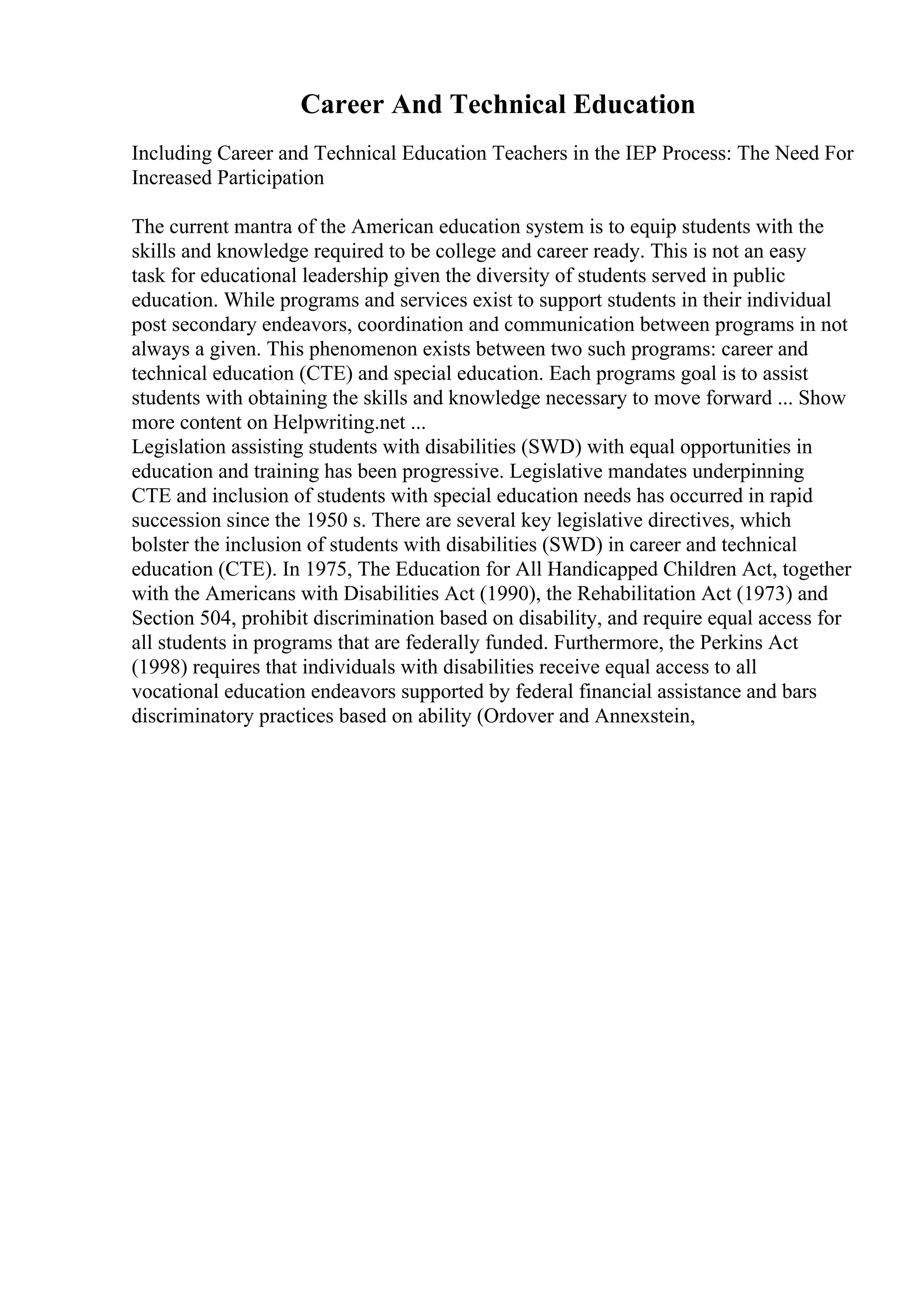 Career And Technical Education
Including Career and Technical Education Teachers in the IEP Process: The Need For
Increased Participation
The current mantra of the American education system is to equip students with the
skills and knowledge required to be college and career ready. This is not an easy
task for educational leadership given the diversity of students served in public
education. While programs and services exist to support students in their individual
post secondary endeavors, coordination and communication between programs in not
always a given. This phenomenon exists between two such programs: career and
technical education (CTE) and special education. Each programs goal is to assist
students with obtaining the skills and knowledge necessary to move forward ... Show
more content on Helpwriting.net ...
Legislation assisting students with disabilities (SWD) with equal opportunities in
education and training has been progressive. Legislative mandates underpinning
CTE and inclusion of students with special education needs has occurred in rapid
succession since the 1950 s. There are several key legislative directives, which
bolster the inclusion of students with disabilities (SWD) in career and technical
education (CTE). In 1975, The Education for All Handicapped Children Act, together
with the Americans with Disabilities Act (1990), the Rehabilitation Act (1973) and
Section 504, prohibit discrimination based on disability, and require equal access for
all students in programs that are federally funded. Furthermore, the Perkins Act
(1998) requires that individuals with disabilities receive equal access to all
vocational education endeavors supported by federal financial assistance and bars
discriminatory practices based on ability (Ordover and Annexstein,
 