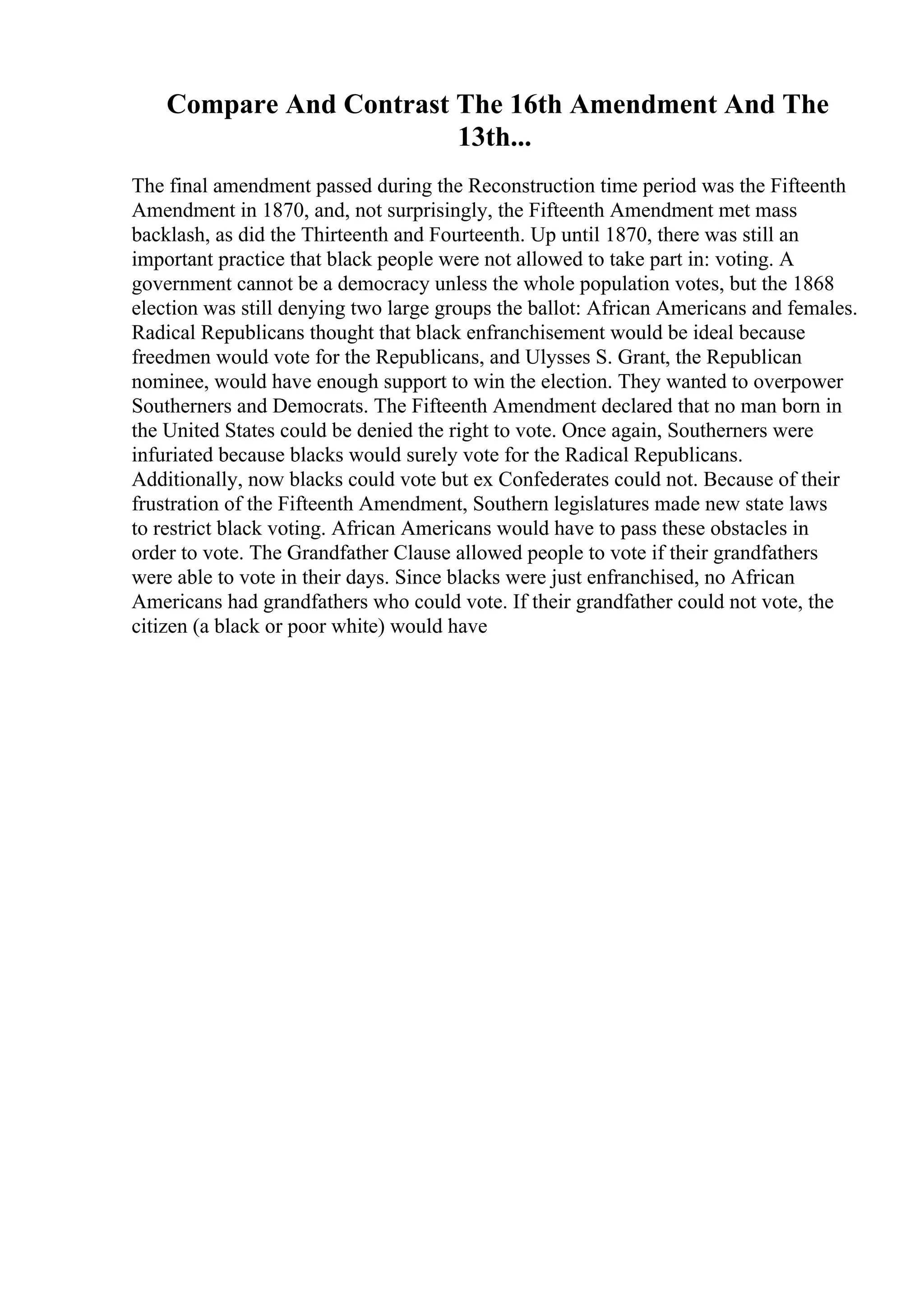 Compare And Contrast The 16th Amendment And The
13th...
The final amendment passed during the Reconstruction time period was the Fifteenth
Amendment in 1870, and, not surprisingly, the Fifteenth Amendment met mass
backlash, as did the Thirteenth and Fourteenth. Up until 1870, there was still an
important practice that black people were not allowed to take part in: voting. A
government cannot be a democracy unless the whole population votes, but the 1868
election was still denying two large groups the ballot: African Americans and females.
Radical Republicans thought that black enfranchisement would be ideal because
freedmen would vote for the Republicans, and Ulysses S. Grant, the Republican
nominee, would have enough support to win the election. They wanted to overpower
Southerners and Democrats. The Fifteenth Amendment declared that no man born in
the United States could be denied the right to vote. Once again, Southerners were
infuriated because blacks would surely vote for the Radical Republicans.
Additionally, now blacks could vote but ex Confederates could not. Because of their
frustration of the Fifteenth Amendment, Southern legislatures made new state laws
to restrict black voting. African Americans would have to pass these obstacles in
order to vote. The Grandfather Clause allowed people to vote if their grandfathers
were able to vote in their days. Since blacks were just enfranchised, no African
Americans had grandfathers who could vote. If their grandfather could not vote, the
citizen (a black or poor white) would have
 