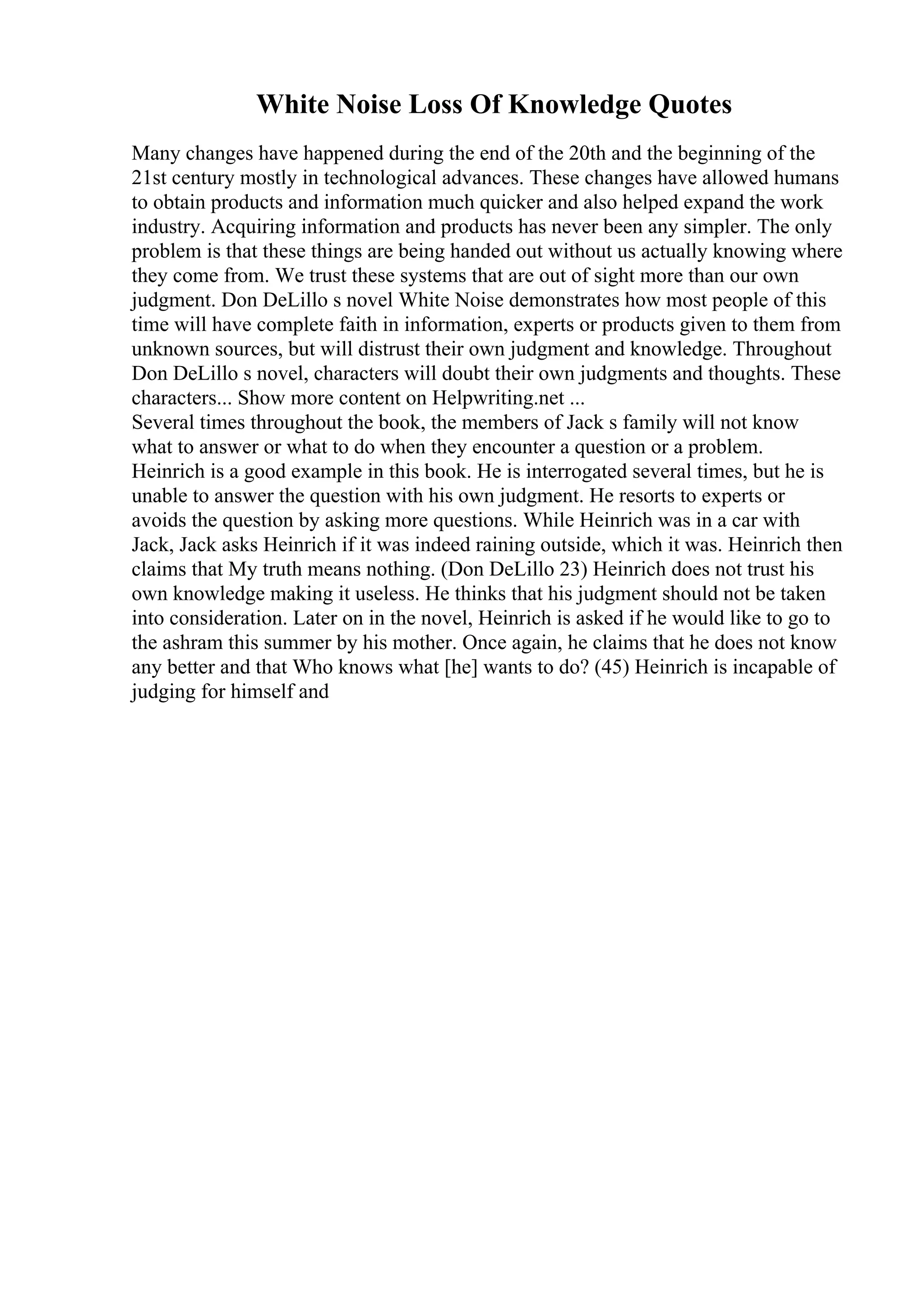White Noise Loss Of Knowledge Quotes
Many changes have happened during the end of the 20th and the beginning of the
21st century mostly in technological advances. These changes have allowed humans
to obtain products and information much quicker and also helped expand the work
industry. Acquiring information and products has never been any simpler. The only
problem is that these things are being handed out without us actually knowing where
they come from. We trust these systems that are out of sight more than our own
judgment. Don DeLillo s novel White Noise demonstrates how most people of this
time will have complete faith in information, experts or products given to them from
unknown sources, but will distrust their own judgment and knowledge. Throughout
Don DeLillo s novel, characters will doubt their own judgments and thoughts. These
characters... Show more content on Helpwriting.net ...
Several times throughout the book, the members of Jack s family will not know
what to answer or what to do when they encounter a question or a problem.
Heinrich is a good example in this book. He is interrogated several times, but he is
unable to answer the question with his own judgment. He resorts to experts or
avoids the question by asking more questions. While Heinrich was in a car with
Jack, Jack asks Heinrich if it was indeed raining outside, which it was. Heinrich then
claims that My truth means nothing. (Don DeLillo 23) Heinrich does not trust his
own knowledge making it useless. He thinks that his judgment should not be taken
into consideration. Later on in the novel, Heinrich is asked if he would like to go to
the ashram this summer by his mother. Once again, he claims that he does not know
any better and that Who knows what [he] wants to do? (45) Heinrich is incapable of
judging for himself and
 