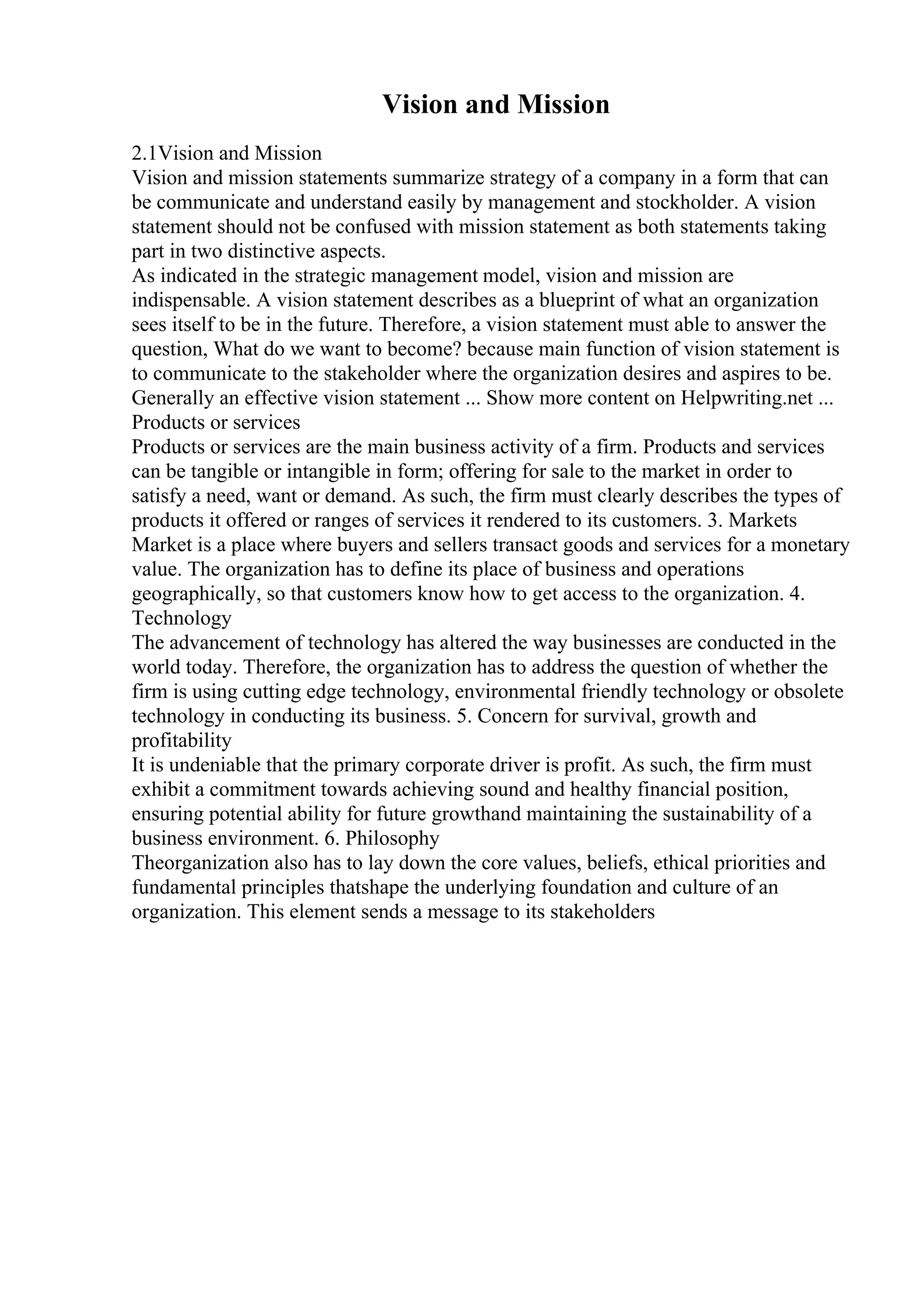 Vision and Mission
2.1Vision and Mission
Vision and mission statements summarize strategy of a company in a form that can
be communicate and understand easily by management and stockholder. A vision
statement should not be confused with mission statement as both statements taking
part in two distinctive aspects.
As indicated in the strategic management model, vision and mission are
indispensable. A vision statement describes as a blueprint of what an organization
sees itself to be in the future. Therefore, a vision statement must able to answer the
question, What do we want to become? because main function of vision statement is
to communicate to the stakeholder where the organization desires and aspires to be.
Generally an effective vision statement ... Show more content on Helpwriting.net ...
Products or services
Products or services are the main business activity of a firm. Products and services
can be tangible or intangible in form; offering for sale to the market in order to
satisfy a need, want or demand. As such, the firm must clearly describes the types of
products it offered or ranges of services it rendered to its customers. 3. Markets
Market is a place where buyers and sellers transact goods and services for a monetary
value. The organization has to define its place of business and operations
geographically, so that customers know how to get access to the organization. 4.
Technology
The advancement of technology has altered the way businesses are conducted in the
world today. Therefore, the organization has to address the question of whether the
firm is using cutting edge technology, environmental friendly technology or obsolete
technology in conducting its business. 5. Concern for survival, growth and
profitability
It is undeniable that the primary corporate driver is profit. As such, the firm must
exhibit a commitment towards achieving sound and healthy financial position,
ensuring potential ability for future growthand maintaining the sustainability of a
business environment. 6. Philosophy
Theorganization also has to lay down the core values, beliefs, ethical priorities and
fundamental principles thatshape the underlying foundation and culture of an
organization. This element sends a message to its stakeholders
 