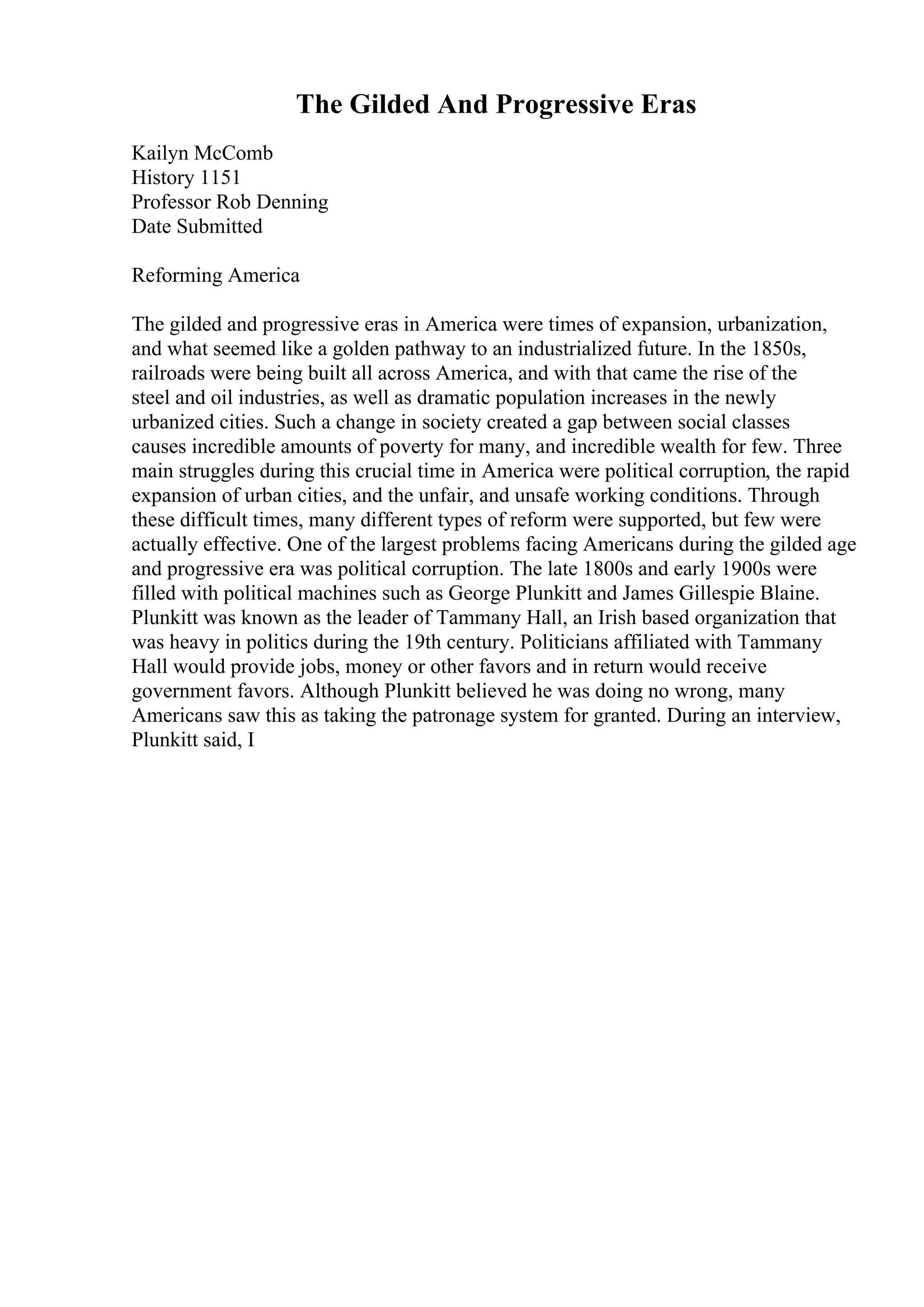 The Gilded And Progressive Eras
Kailyn McComb
History 1151
Professor Rob Denning
Date Submitted
Reforming America
The gilded and progressive eras in America were times of expansion, urbanization,
and what seemed like a golden pathway to an industrialized future. In the 1850s,
railroads were being built all across America, and with that came the rise of the
steel and oil industries, as well as dramatic population increases in the newly
urbanized cities. Such a change in society created a gap between social classes
causes incredible amounts of poverty for many, and incredible wealth for few. Three
main struggles during this crucial time in America were political corruption, the rapid
expansion of urban cities, and the unfair, and unsafe working conditions. Through
these difficult times, many different types of reform were supported, but few were
actually effective. One of the largest problems facing Americans during the gilded age
and progressive era was political corruption. The late 1800s and early 1900s were
filled with political machines such as George Plunkitt and James Gillespie Blaine.
Plunkitt was known as the leader of Tammany Hall, an Irish based organization that
was heavy in politics during the 19th century. Politicians affiliated with Tammany
Hall would provide jobs, money or other favors and in return would receive
government favors. Although Plunkitt believed he was doing no wrong, many
Americans saw this as taking the patronage system for granted. During an interview,
Plunkitt said, I
 
