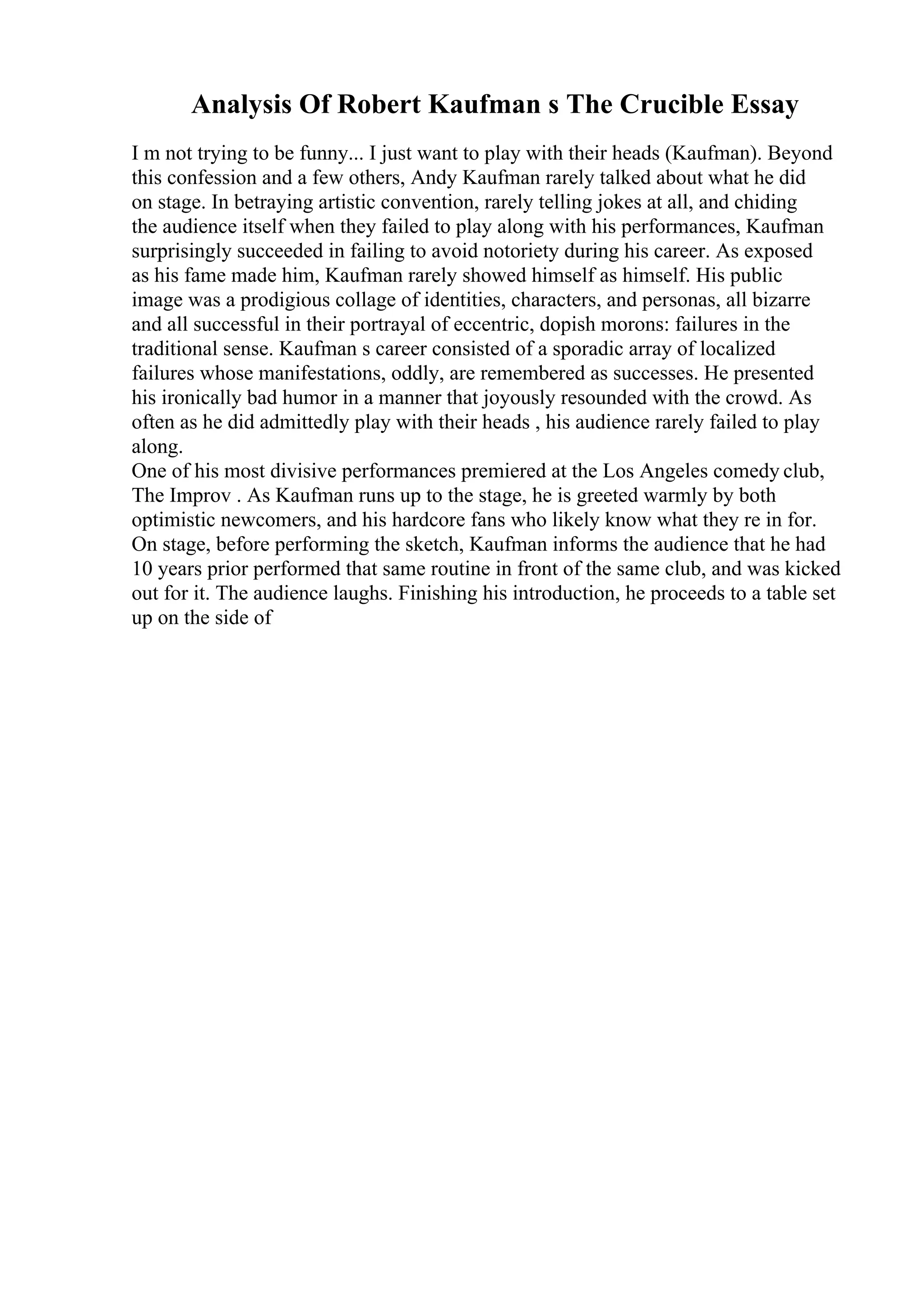 Analysis Of Robert Kaufman s The Crucible Essay
I m not trying to be funny... I just want to play with their heads (Kaufman). Beyond
this confession and a few others, Andy Kaufman rarely talked about what he did
on stage. In betraying artistic convention, rarely telling jokes at all, and chiding
the audience itself when they failed to play along with his performances, Kaufman
surprisingly succeeded in failing to avoid notoriety during his career. As exposed
as his fame made him, Kaufman rarely showed himself as himself. His public
image was a prodigious collage of identities, characters, and personas, all bizarre
and all successful in their portrayal of eccentric, dopish morons: failures in the
traditional sense. Kaufman s career consisted of a sporadic array of localized
failures whose manifestations, oddly, are remembered as successes. He presented
his ironically bad humor in a manner that joyously resounded with the crowd. As
often as he did admittedly play with their heads , his audience rarely failed to play
along.
One of his most divisive performances premiered at the Los Angeles comedy club,
The Improv . As Kaufman runs up to the stage, he is greeted warmly by both
optimistic newcomers, and his hardcore fans who likely know what they re in for.
On stage, before performing the sketch, Kaufman informs the audience that he had
10 years prior performed that same routine in front of the same club, and was kicked
out for it. The audience laughs. Finishing his introduction, he proceeds to a table set
up on the side of
 