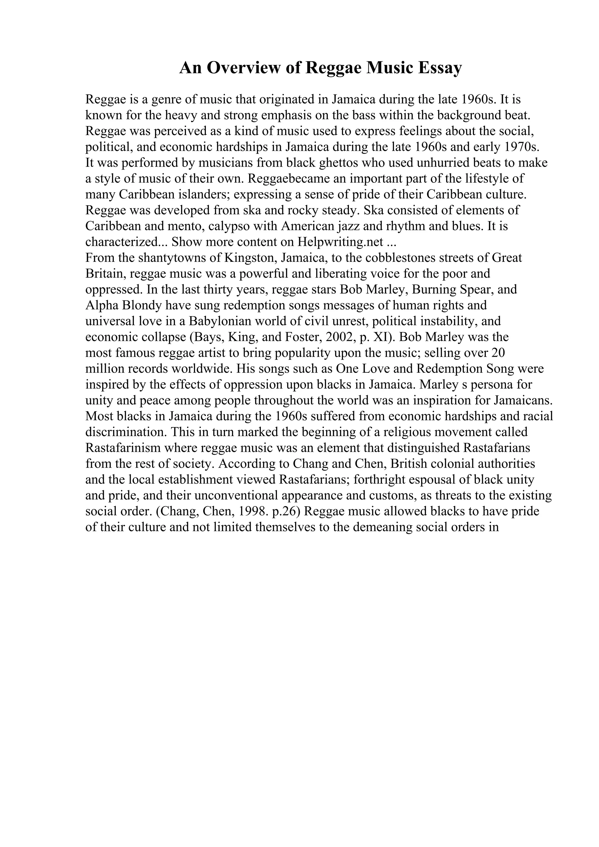 An Overview of Reggae Music Essay
Reggae is a genre of music that originated in Jamaica during the late 1960s. It is
known for the heavy and strong emphasis on the bass within the background beat.
Reggae was perceived as a kind of music used to express feelings about the social,
political, and economic hardships in Jamaica during the late 1960s and early 1970s.
It was performed by musicians from black ghettos who used unhurried beats to make
a style of music of their own. Reggaebecame an important part of the lifestyle of
many Caribbean islanders; expressing a sense of pride of their Caribbean culture.
Reggae was developed from ska and rocky steady. Ska consisted of elements of
Caribbean and mento, calypso with American jazz and rhythm and blues. It is
characterized... Show more content on Helpwriting.net ...
From the shantytowns of Kingston, Jamaica, to the cobblestones streets of Great
Britain, reggae music was a powerful and liberating voice for the poor and
oppressed. In the last thirty years, reggae stars Bob Marley, Burning Spear, and
Alpha Blondy have sung redemption songs messages of human rights and
universal love in a Babylonian world of civil unrest, political instability, and
economic collapse (Bays, King, and Foster, 2002, p. XI). Bob Marley was the
most famous reggae artist to bring popularity upon the music; selling over 20
million records worldwide. His songs such as One Love and Redemption Song were
inspired by the effects of oppression upon blacks in Jamaica. Marley s persona for
unity and peace among people throughout the world was an inspiration for Jamaicans.
Most blacks in Jamaica during the 1960s suffered from economic hardships and racial
discrimination. This in turn marked the beginning of a religious movement called
Rastafarinism where reggae music was an element that distinguished Rastafarians
from the rest of society. According to Chang and Chen, British colonial authorities
and the local establishment viewed Rastafarians; forthright espousal of black unity
and pride, and their unconventional appearance and customs, as threats to the existing
social order. (Chang, Chen, 1998. p.26) Reggae music allowed blacks to have pride
of their culture and not limited themselves to the demeaning social orders in
 