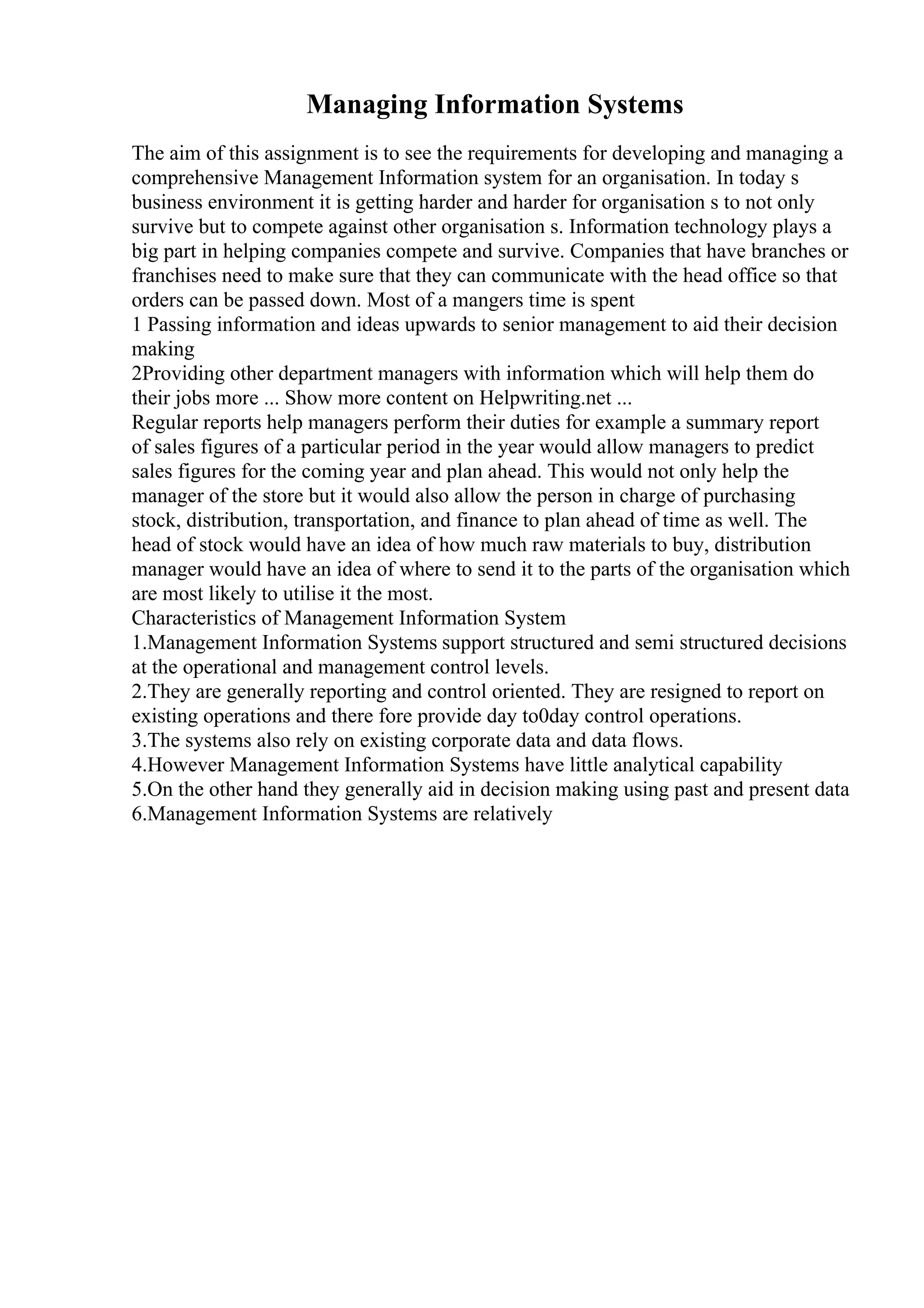 Managing Information Systems
The aim of this assignment is to see the requirements for developing and managing a
comprehensive Management Information system for an organisation. In today s
business environment it is getting harder and harder for organisation s to not only
survive but to compete against other organisation s. Information technology plays a
big part in helping companies compete and survive. Companies that have branches or
franchises need to make sure that they can communicate with the head office so that
orders can be passed down. Most of a mangers time is spent
1 Passing information and ideas upwards to senior management to aid their decision
making
2Providing other department managers with information which will help them do
their jobs more ... Show more content on Helpwriting.net ...
Regular reports help managers perform their duties for example a summary report
of sales figures of a particular period in the year would allow managers to predict
sales figures for the coming year and plan ahead. This would not only help the
manager of the store but it would also allow the person in charge of purchasing
stock, distribution, transportation, and finance to plan ahead of time as well. The
head of stock would have an idea of how much raw materials to buy, distribution
manager would have an idea of where to send it to the parts of the organisation which
are most likely to utilise it the most.
Characteristics of Management Information System
1.Management Information Systems support structured and semi structured decisions
at the operational and management control levels.
2.They are generally reporting and control oriented. They are resigned to report on
existing operations and there fore provide day to0day control operations.
3.The systems also rely on existing corporate data and data flows.
4.However Management Information Systems have little analytical capability
5.On the other hand they generally aid in decision making using past and present data
6.Management Information Systems are relatively
 